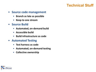 Technical Stuff
• Source code management
• Branch as late as possible
• Keep to one stream

• Source Build
• Automated, on-demand build
• Accessible build
• Build infrastructure as code

• Automated Testing
• Test harness as code
• Automated, on-demand testing
• Collective ownership

 