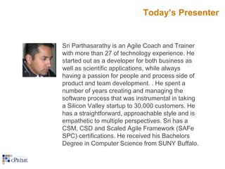Today’s Presenter

Sri Parthasarathy is an Agile Coach and Trainer
with more than 27 of technology experience. He
started out as a developer for both business as
well as scientific applications, while always
having a passion for people and process side of
product and team development. . He spent a
number of years creating and managing the
software process that was instrumental in taking
a Silicon Valley startup to 30,000 customers. He
has a straightforward, approachable style and is
empathetic to multiple perspectives. Sri has a
CSM, CSD and Scaled Agile Framework (SAFe
SPC) certifications. He received his Bachelors
Degree in Computer Science from SUNY Buffalo.

 