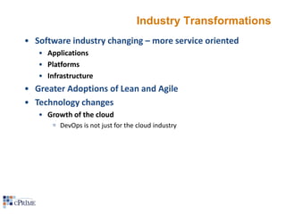 Industry Transformations
• Software industry changing – more service oriented
• Applications
• Platforms
• Infrastructure

• Greater Adoptions of Lean and Agile
• Technology changes
• Growth of the cloud
 DevOps is not just for the cloud industry

 