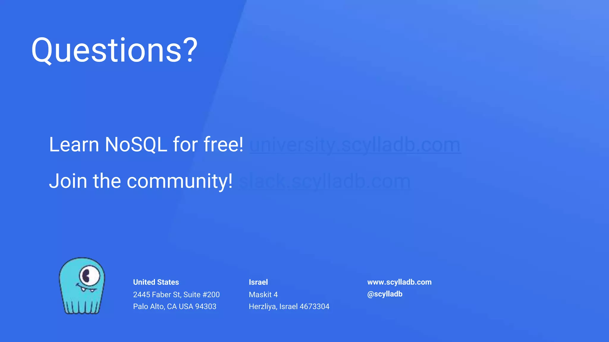 United States
2445 Faber St, Suite #200
Palo Alto, CA USA 94303
Israel
Maskit 4
Herzliya, Israel 4673304
www.scylladb.com
@scylladb
Learn NoSQL for free! university.scylladb.com
Join the community! slack.scylladb.com
Questions?
 