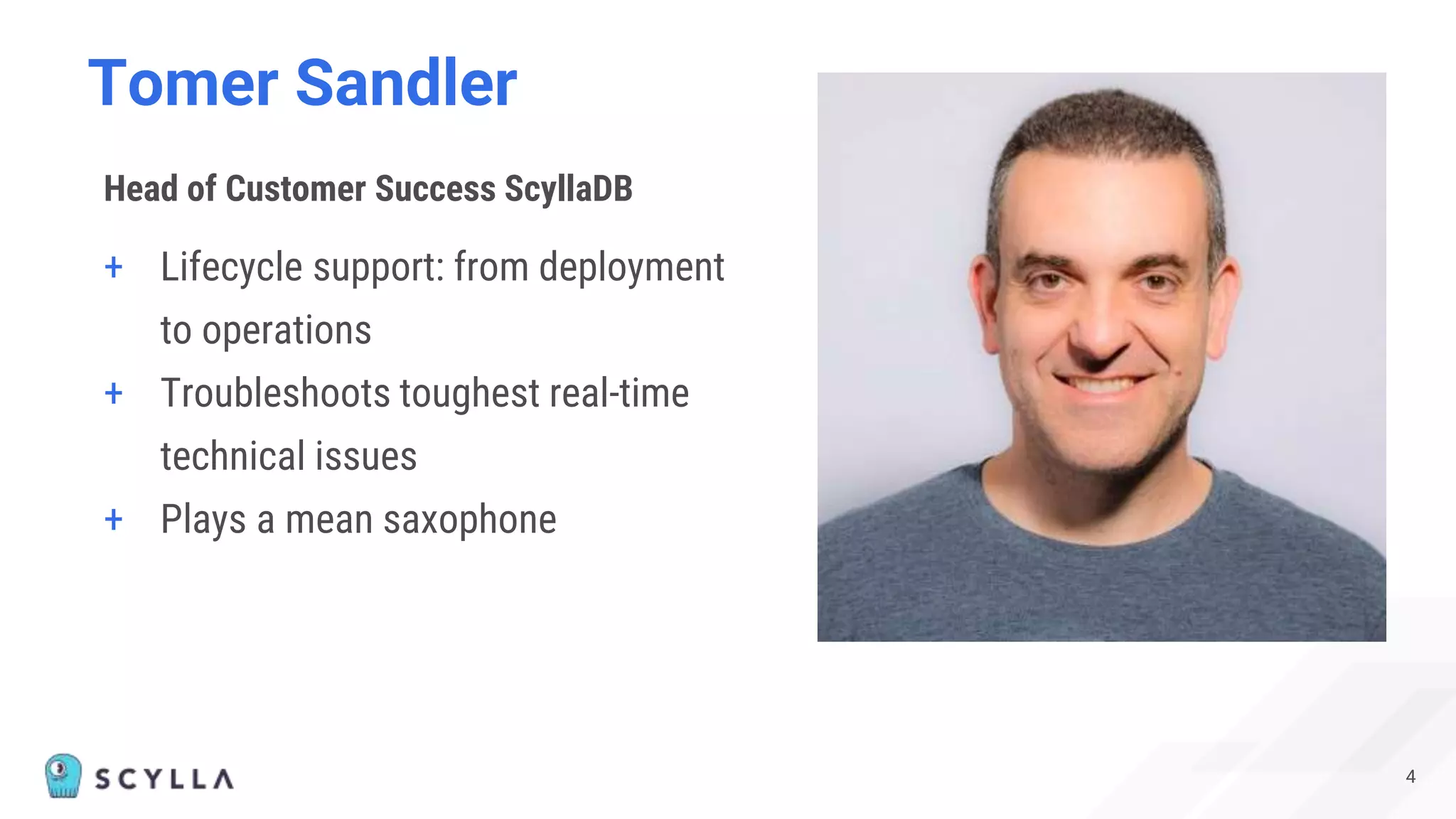 Tomer Sandler
4
+ Lifecycle support: from deployment
to operations
+ Troubleshoots toughest real-time
technical issues
+ Plays a mean saxophone
Head of Customer Success ScyllaDB
 
