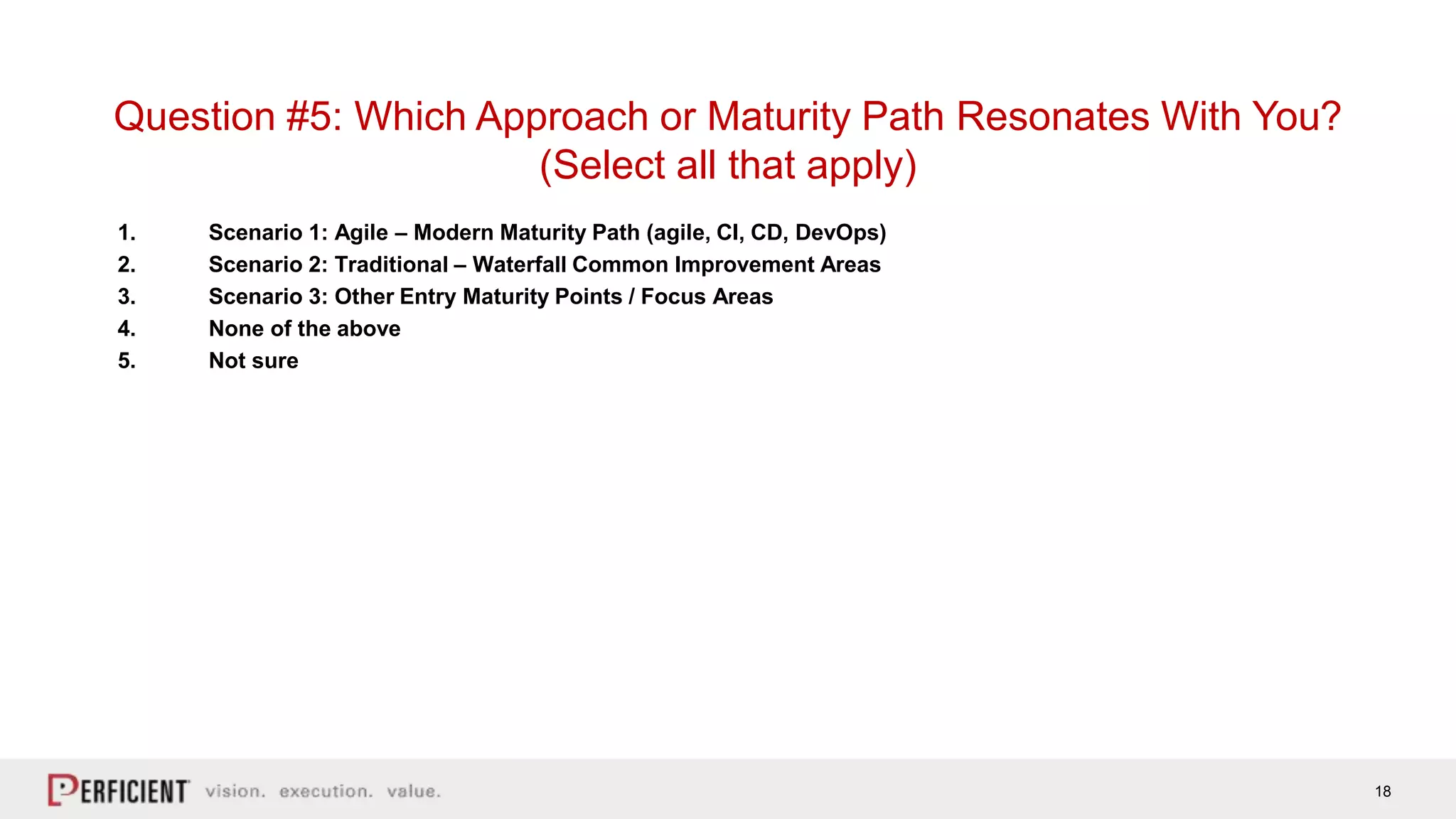 18
1. Scenario 1: Agile – Modern Maturity Path (agile, CI, CD, DevOps)
2. Scenario 2: Traditional – Waterfall Common Improvement Areas
3. Scenario 3: Other Entry Maturity Points / Focus Areas
4. None of the above
5. Not sure
Question #5: Which Approach or Maturity Path Resonates With You?
(Select all that apply)
 