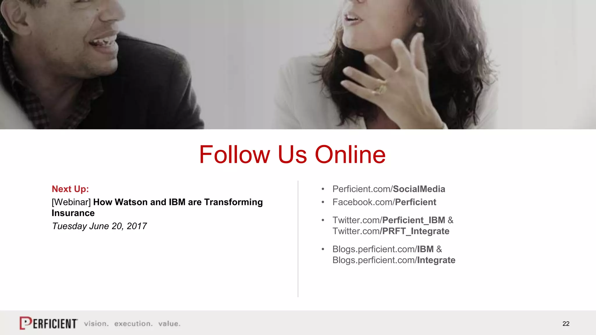 22
Follow Us Online
Next Up:
[Webinar] How Watson and IBM are Transforming
Insurance
Tuesday June 20, 2017
• Perficient.com/SocialMedia
• Facebook.com/Perficient
• Twitter.com/Perficient_IBM &
Twitter.com/PRFT_Integrate
• Blogs.perficient.com/IBM &
Blogs.perficient.com/Integrate
 