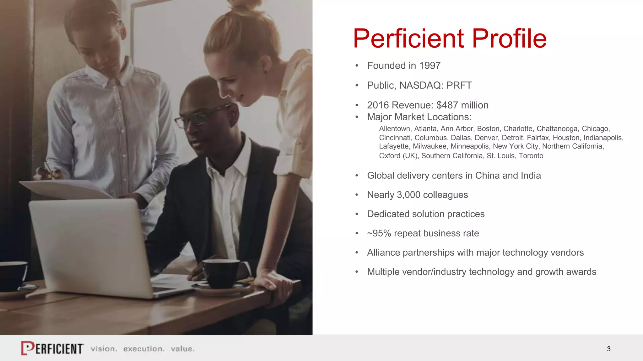3
Perficient Profile
• Founded in 1997
• Public, NASDAQ: PRFT
• 2016 Revenue: $487 million
• Major Market Locations:
Allentown, Atlanta, Ann Arbor, Boston, Charlotte, Chattanooga, Chicago,
Cincinnati, Columbus, Dallas, Denver, Detroit, Fairfax, Houston, Indianapolis,
Lafayette, Milwaukee, Minneapolis, New York City, Northern California,
Oxford (UK), Southern California, St. Louis, Toronto
• Global delivery centers in China and India
• Nearly 3,000 colleagues
• Dedicated solution practices
• ~95% repeat business rate
• Alliance partnerships with major technology vendors
• Multiple vendor/industry technology and growth awards
 