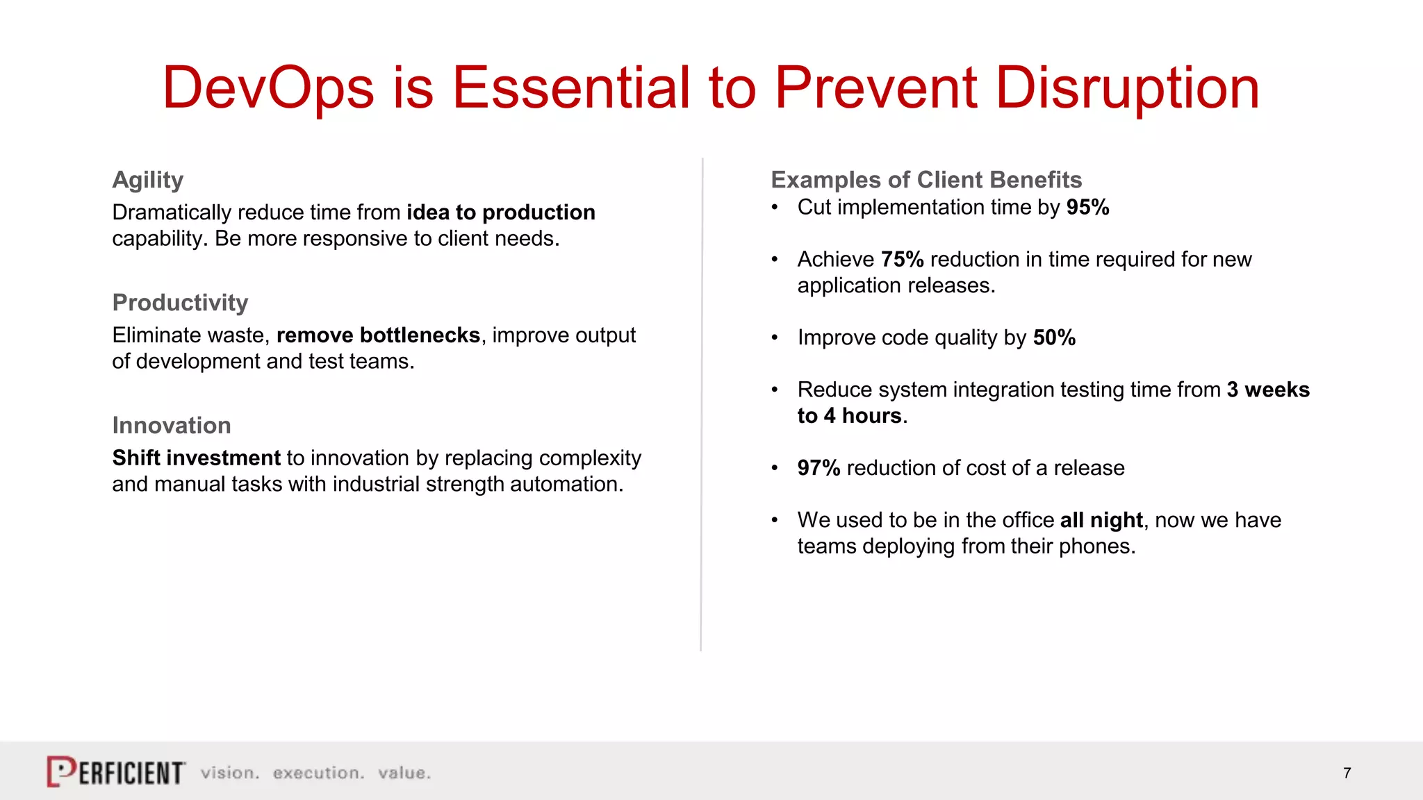 7
DevOps is Essential to Prevent Disruption
Agility
Dramatically reduce time from idea to production
capability. Be more responsive to client needs.
Productivity
Eliminate waste, remove bottlenecks, improve output
of development and test teams.
Innovation
Shift investment to innovation by replacing complexity
and manual tasks with industrial strength automation.
Examples of Client Benefits
• Cut implementation time by 95%
• Achieve 75% reduction in time required for new
application releases.
• Improve code quality by 50%
• Reduce system integration testing time from 3 weeks
to 4 hours.
• 97% reduction of cost of a release
• We used to be in the office all night, now we have
teams deploying from their phones.
 