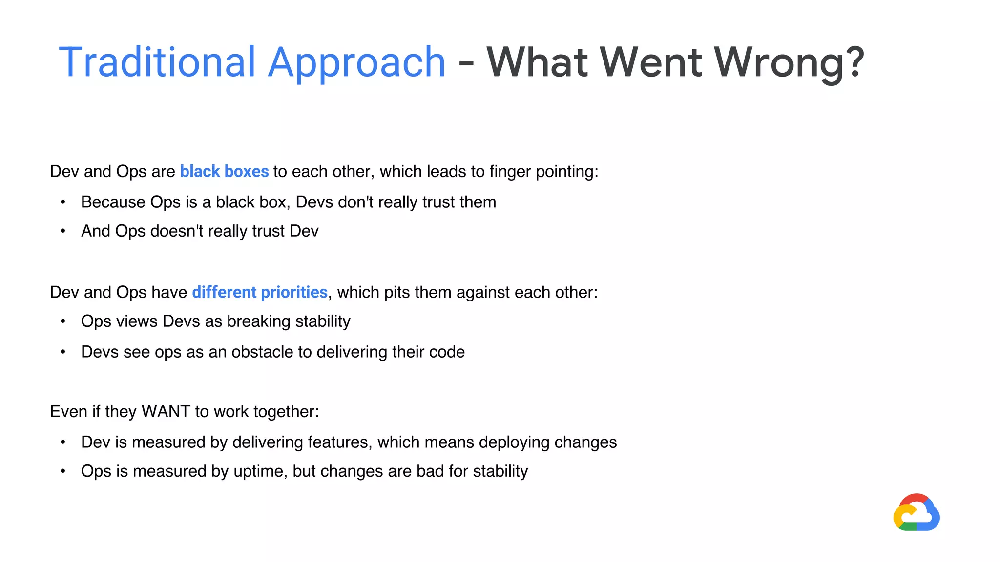 Dev and Ops are black boxes to each other, which leads to finger pointing:
• Because Ops is a black box, Devs don't really trust them
• And Ops doesn't really trust Dev
Dev and Ops have different priorities, which pits them against each other:
• Ops views Devs as breaking stability
• Devs see ops as an obstacle to delivering their code
Even if they WANT to work together:
• Dev is measured by delivering features, which means deploying changes
• Ops is measured by uptime, but changes are bad for stability
Traditional Approach - What Went Wrong?
 