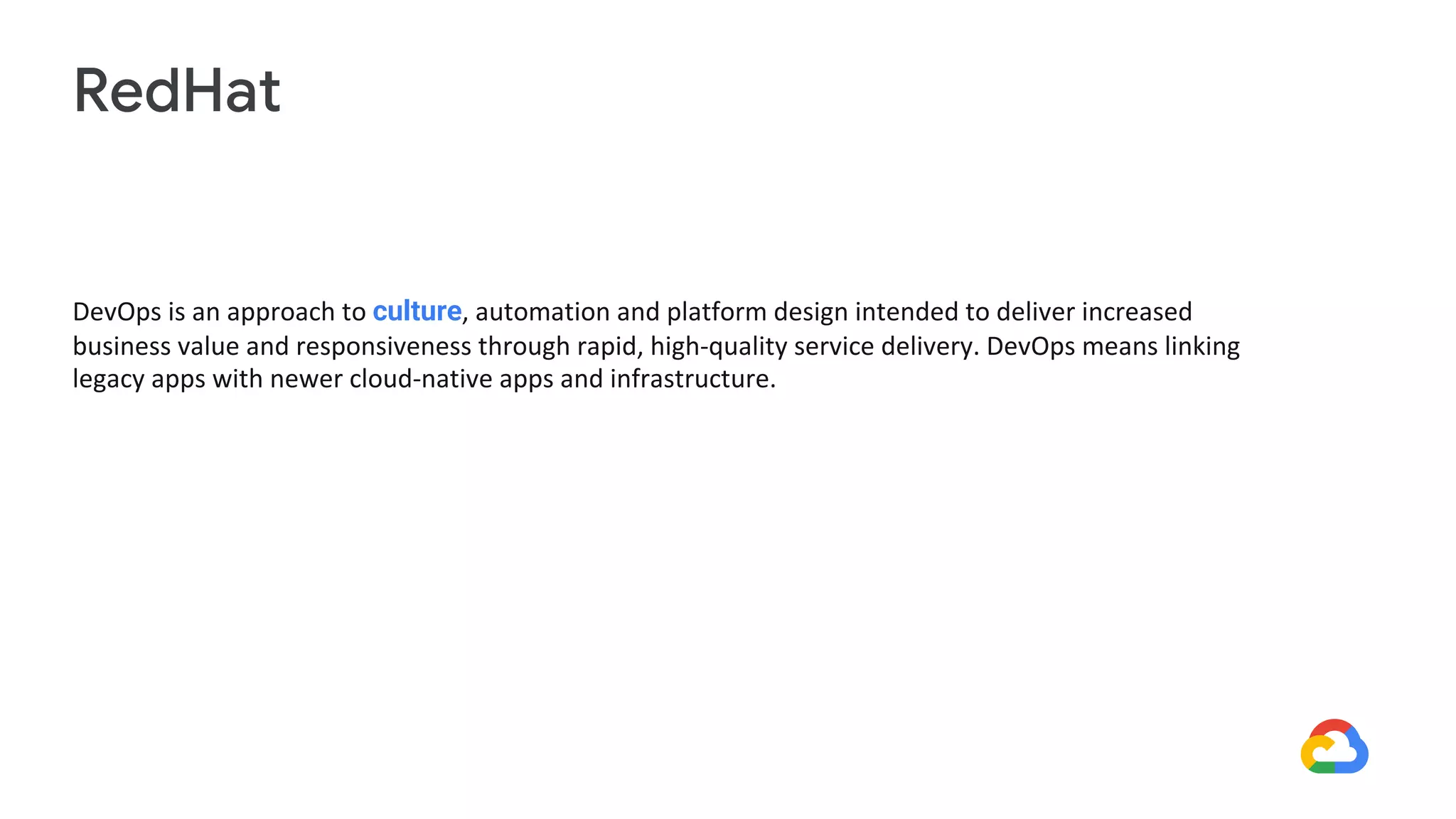 DevOps is an approach to culture, automation and platform design intended to deliver increased
business value and responsiveness through rapid, high-quality service delivery. DevOps means linking
legacy apps with newer cloud-native apps and infrastructure.
RedHat
 