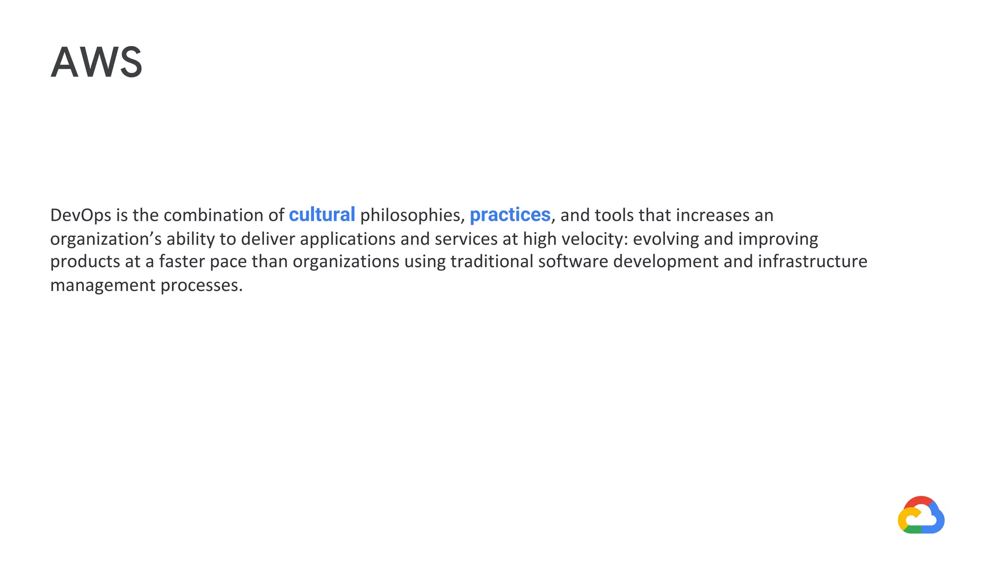 DevOps is the combination of cultural philosophies, practices, and tools that increases an
organization’s ability to deliver applications and services at high velocity: evolving and improving
products at a faster pace than organizations using traditional software development and infrastructure
management processes.
AWS
 