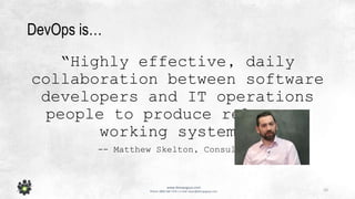 10
www.devopsguys.com
Phone: 0800 368 7378 | e-mail: team@devopsguys.com
DevOps is…
“Highly effective, daily
collaboration between software
developers and IT operations
people to produce relevant,
working systems.
-- Matthew Skelton, Consultant
 