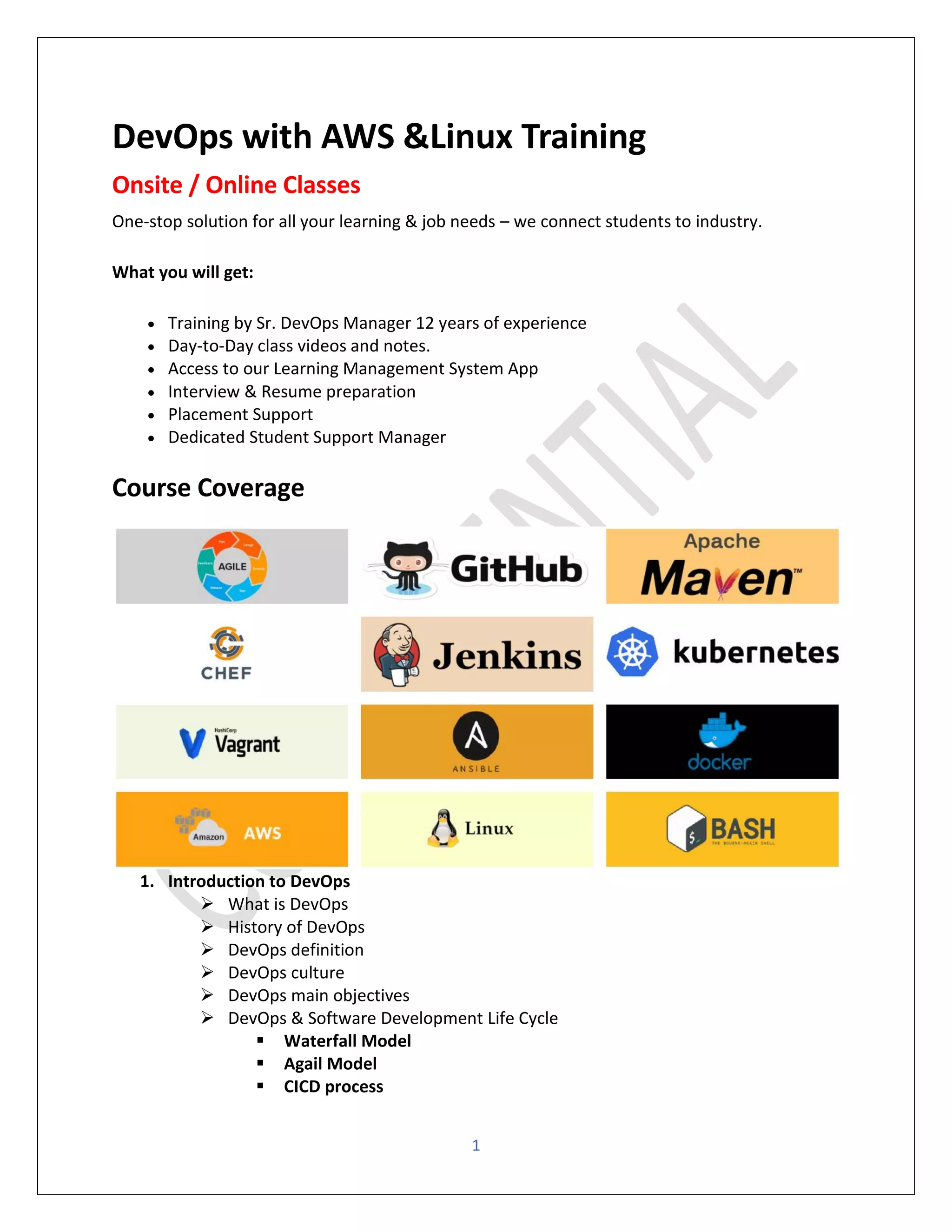 1
DevOps with AWS &Linux Training
Onsite / Online Classes
One-stop solution for all your learning & job needs – we connect students to industry.
What you will get:
• Training by Sr. DevOps Manager 12 years of experience
• Day-to-Day class videos and notes.
• Access to our Learning Management System App
• Interview & Resume preparation
• Placement Support
• Dedicated Student Support Manager
Course Coverage
1. Introduction to DevOps
➢ What is DevOps
➢ History of DevOps
➢ DevOps definition
➢ DevOps culture
➢ DevOps main objectives
➢ DevOps & Software Development Life Cycle
▪ Waterfall Model
▪ Agail Model
▪ CICD process
 