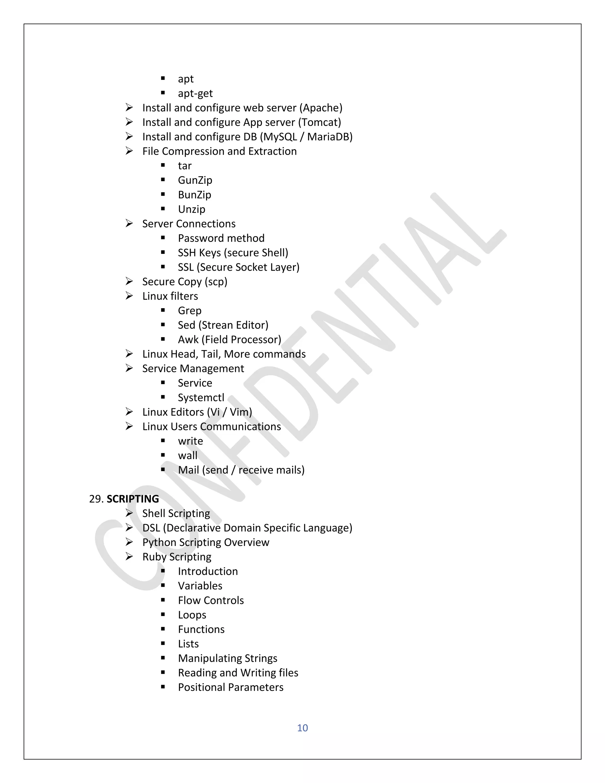 10
▪ apt
▪ apt-get
➢ Install and configure web server (Apache)
➢ Install and configure App server (Tomcat)
➢ Install and configure DB (MySQL / MariaDB)
➢ File Compression and Extraction
▪ tar
▪ GunZip
▪ BunZip
▪ Unzip
➢ Server Connections
▪ Password method
▪ SSH Keys (secure Shell)
▪ SSL (Secure Socket Layer)
➢ Secure Copy (scp)
➢ Linux filters
▪ Grep
▪ Sed (Strean Editor)
▪ Awk (Field Processor)
➢ Linux Head, Tail, More commands
➢ Service Management
▪ Service
▪ Systemctl
➢ Linux Editors (Vi / Vim)
➢ Linux Users Communications
▪ write
▪ wall
▪ Mail (send / receive mails)
29. SCRIPTING
➢ Shell Scripting
➢ DSL (Declarative Domain Specific Language)
➢ Python Scripting Overview
➢ Ruby Scripting
▪ Introduction
▪ Variables
▪ Flow Controls
▪ Loops
▪ Functions
▪ Lists
▪ Manipulating Strings
▪ Reading and Writing files
▪ Positional Parameters
 