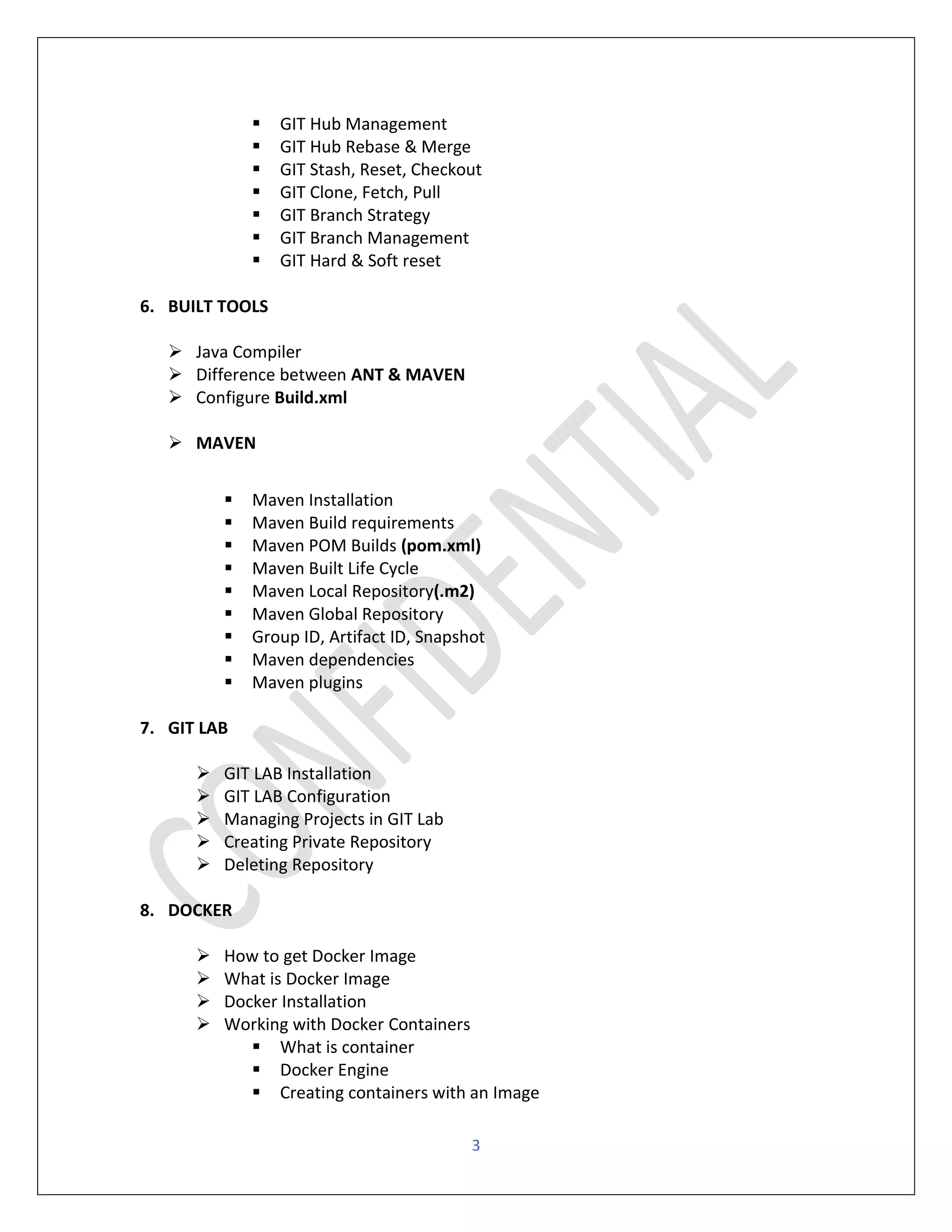 3
▪ GIT Hub Management
▪ GIT Hub Rebase & Merge
▪ GIT Stash, Reset, Checkout
▪ GIT Clone, Fetch, Pull
▪ GIT Branch Strategy
▪ GIT Branch Management
▪ GIT Hard & Soft reset
6. BUILT TOOLS
➢ Java Compiler
➢ Difference between ANT & MAVEN
➢ Configure Build.xml
➢ MAVEN
▪ Maven Installation
▪ Maven Build requirements
▪ Maven POM Builds (pom.xml)
▪ Maven Built Life Cycle
▪ Maven Local Repository(.m2)
▪ Maven Global Repository
▪ Group ID, Artifact ID, Snapshot
▪ Maven dependencies
▪ Maven plugins
7. GIT LAB
➢ GIT LAB Installation
➢ GIT LAB Configuration
➢ Managing Projects in GIT Lab
➢ Creating Private Repository
➢ Deleting Repository
8. DOCKER
➢ How to get Docker Image
➢ What is Docker Image
➢ Docker Installation
➢ Working with Docker Containers
▪ What is container
▪ Docker Engine
▪ Creating containers with an Image
 