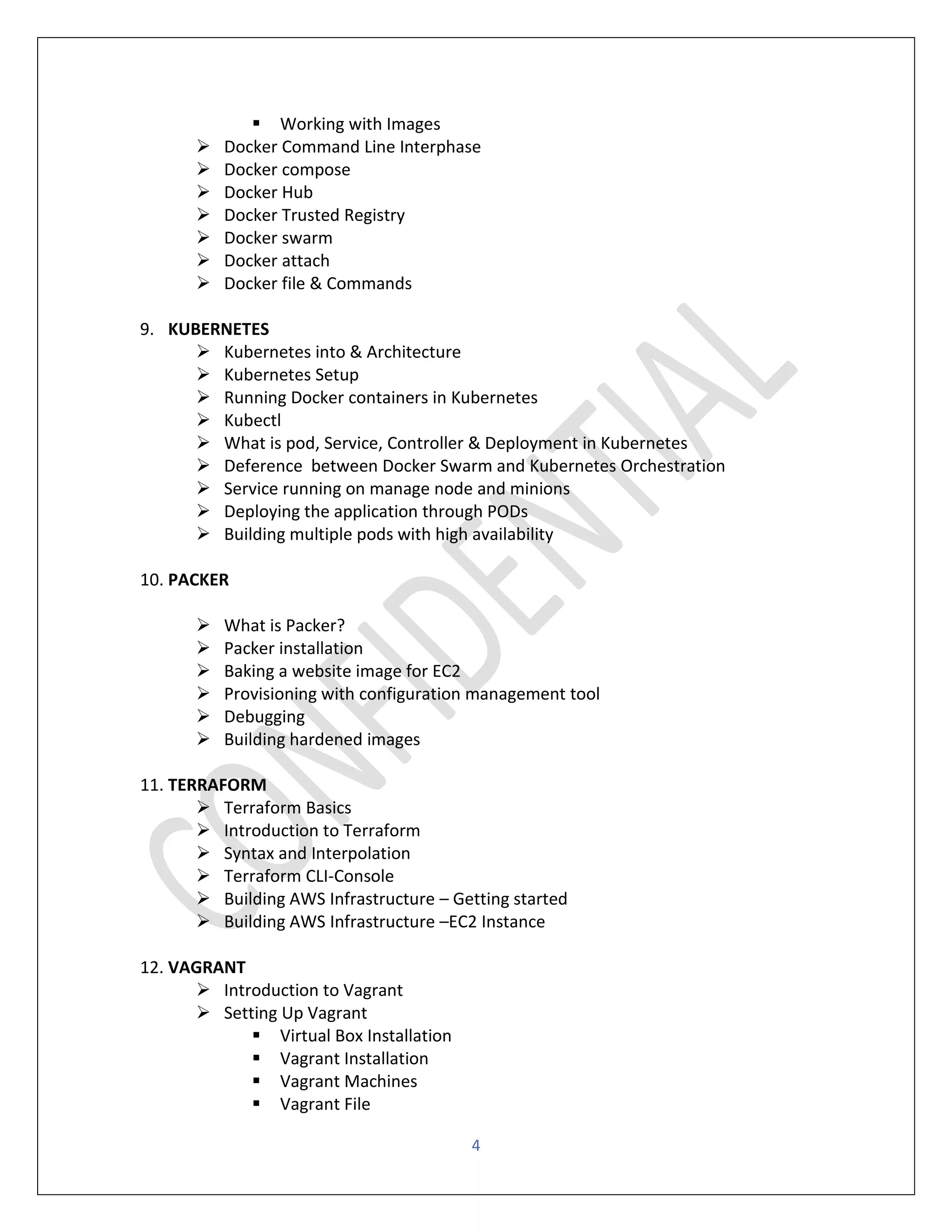 4
▪ Working with Images
➢ Docker Command Line Interphase
➢ Docker compose
➢ Docker Hub
➢ Docker Trusted Registry
➢ Docker swarm
➢ Docker attach
➢ Docker file & Commands
9. KUBERNETES
➢ Kubernetes into & Architecture
➢ Kubernetes Setup
➢ Running Docker containers in Kubernetes
➢ Kubectl
➢ What is pod, Service, Controller & Deployment in Kubernetes
➢ Deference between Docker Swarm and Kubernetes Orchestration
➢ Service running on manage node and minions
➢ Deploying the application through PODs
➢ Building multiple pods with high availability
10. PACKER
➢ What is Packer?
➢ Packer installation
➢ Baking a website image for EC2
➢ Provisioning with configuration management tool
➢ Debugging
➢ Building hardened images
11. TERRAFORM
➢ Terraform Basics
➢ Introduction to Terraform
➢ Syntax and Interpolation
➢ Terraform CLI-Console
➢ Building AWS Infrastructure – Getting started
➢ Building AWS Infrastructure –EC2 Instance
12. VAGRANT
➢ Introduction to Vagrant
➢ Setting Up Vagrant
▪ Virtual Box Installation
▪ Vagrant Installation
▪ Vagrant Machines
▪ Vagrant File
 