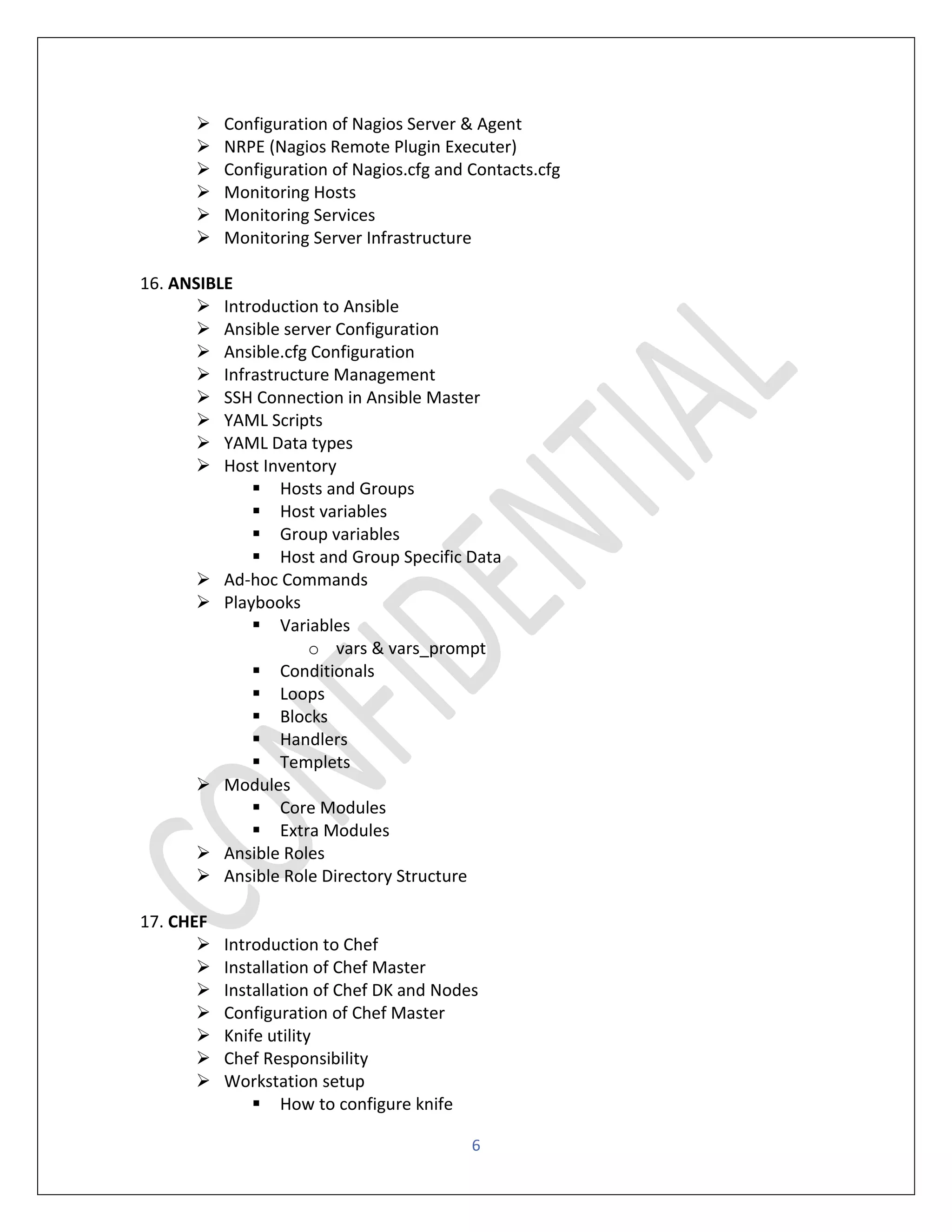 6
➢ Configuration of Nagios Server & Agent
➢ NRPE (Nagios Remote Plugin Executer)
➢ Configuration of Nagios.cfg and Contacts.cfg
➢ Monitoring Hosts
➢ Monitoring Services
➢ Monitoring Server Infrastructure
16. ANSIBLE
➢ Introduction to Ansible
➢ Ansible server Configuration
➢ Ansible.cfg Configuration
➢ Infrastructure Management
➢ SSH Connection in Ansible Master
➢ YAML Scripts
➢ YAML Data types
➢ Host Inventory
▪ Hosts and Groups
▪ Host variables
▪ Group variables
▪ Host and Group Specific Data
➢ Ad-hoc Commands
➢ Playbooks
▪ Variables
o vars & vars_prompt
▪ Conditionals
▪ Loops
▪ Blocks
▪ Handlers
▪ Templets
➢ Modules
▪ Core Modules
▪ Extra Modules
➢ Ansible Roles
➢ Ansible Role Directory Structure
17. CHEF
➢ Introduction to Chef
➢ Installation of Chef Master
➢ Installation of Chef DK and Nodes
➢ Configuration of Chef Master
➢ Knife utility
➢ Chef Responsibility
➢ Workstation setup
▪ How to configure knife
 