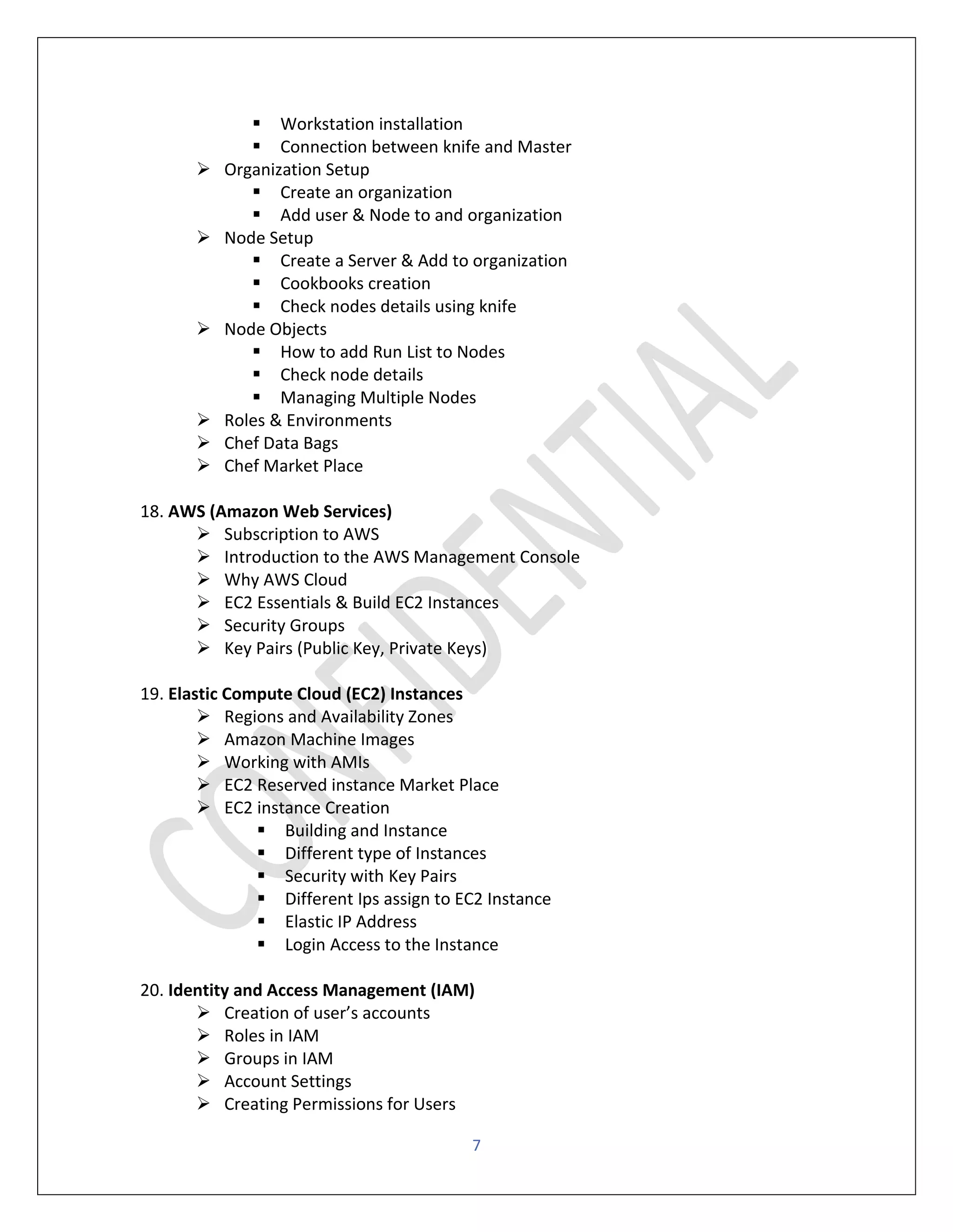 7
▪ Workstation installation
▪ Connection between knife and Master
➢ Organization Setup
▪ Create an organization
▪ Add user & Node to and organization
➢ Node Setup
▪ Create a Server & Add to organization
▪ Cookbooks creation
▪ Check nodes details using knife
➢ Node Objects
▪ How to add Run List to Nodes
▪ Check node details
▪ Managing Multiple Nodes
➢ Roles & Environments
➢ Chef Data Bags
➢ Chef Market Place
18. AWS (Amazon Web Services)
➢ Subscription to AWS
➢ Introduction to the AWS Management Console
➢ Why AWS Cloud
➢ EC2 Essentials & Build EC2 Instances
➢ Security Groups
➢ Key Pairs (Public Key, Private Keys)
19. Elastic Compute Cloud (EC2) Instances
➢ Regions and Availability Zones
➢ Amazon Machine Images
➢ Working with AMIs
➢ EC2 Reserved instance Market Place
➢ EC2 instance Creation
▪ Building and Instance
▪ Different type of Instances
▪ Security with Key Pairs
▪ Different Ips assign to EC2 Instance
▪ Elastic IP Address
▪ Login Access to the Instance
20. Identity and Access Management (IAM)
➢ Creation of user’s accounts
➢ Roles in IAM
➢ Groups in IAM
➢ Account Settings
➢ Creating Permissions for Users
 