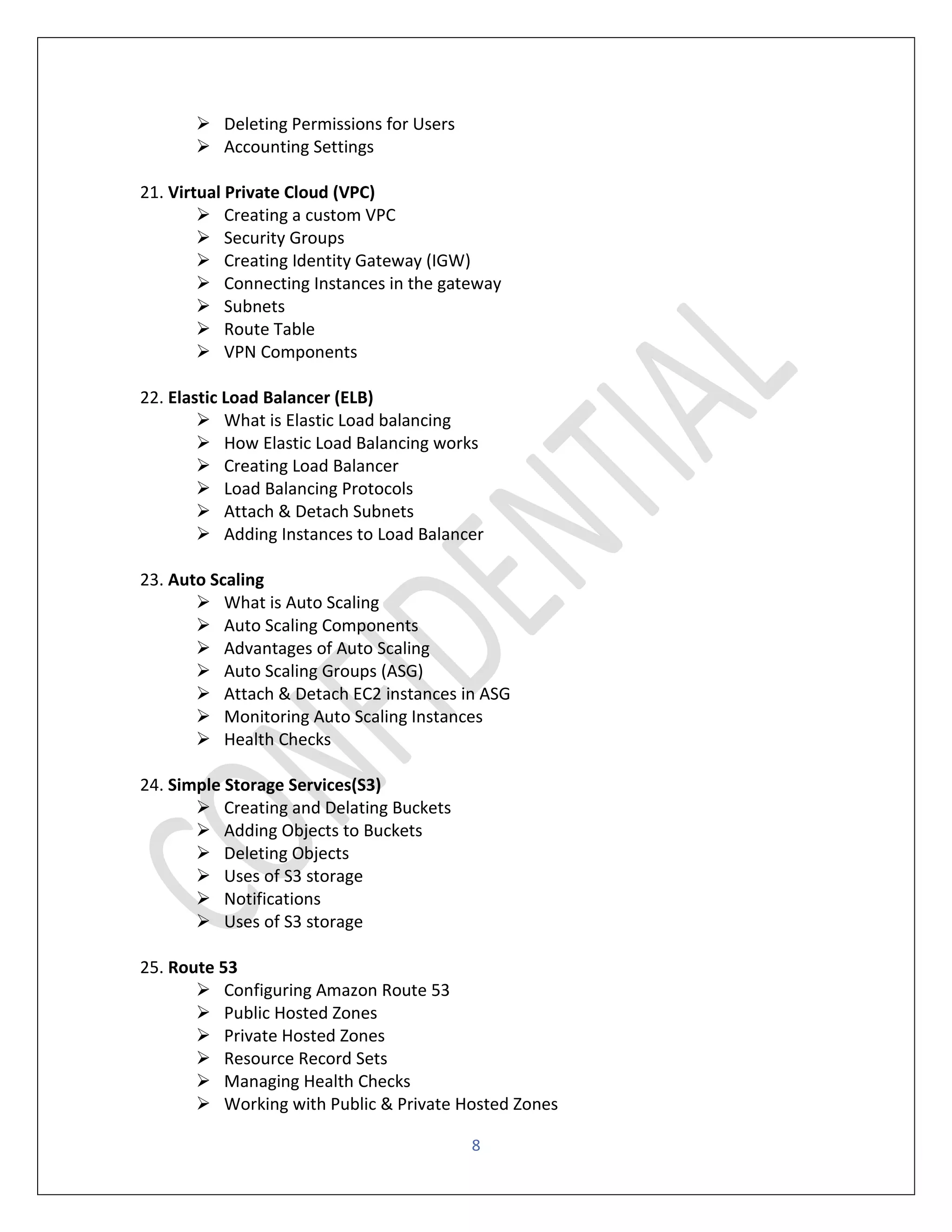 8
➢ Deleting Permissions for Users
➢ Accounting Settings
21. Virtual Private Cloud (VPC)
➢ Creating a custom VPC
➢ Security Groups
➢ Creating Identity Gateway (IGW)
➢ Connecting Instances in the gateway
➢ Subnets
➢ Route Table
➢ VPN Components
22. Elastic Load Balancer (ELB)
➢ What is Elastic Load balancing
➢ How Elastic Load Balancing works
➢ Creating Load Balancer
➢ Load Balancing Protocols
➢ Attach & Detach Subnets
➢ Adding Instances to Load Balancer
23. Auto Scaling
➢ What is Auto Scaling
➢ Auto Scaling Components
➢ Advantages of Auto Scaling
➢ Auto Scaling Groups (ASG)
➢ Attach & Detach EC2 instances in ASG
➢ Monitoring Auto Scaling Instances
➢ Health Checks
24. Simple Storage Services(S3)
➢ Creating and Delating Buckets
➢ Adding Objects to Buckets
➢ Deleting Objects
➢ Uses of S3 storage
➢ Notifications
➢ Uses of S3 storage
25. Route 53
➢ Configuring Amazon Route 53
➢ Public Hosted Zones
➢ Private Hosted Zones
➢ Resource Record Sets
➢ Managing Health Checks
➢ Working with Public & Private Hosted Zones
 