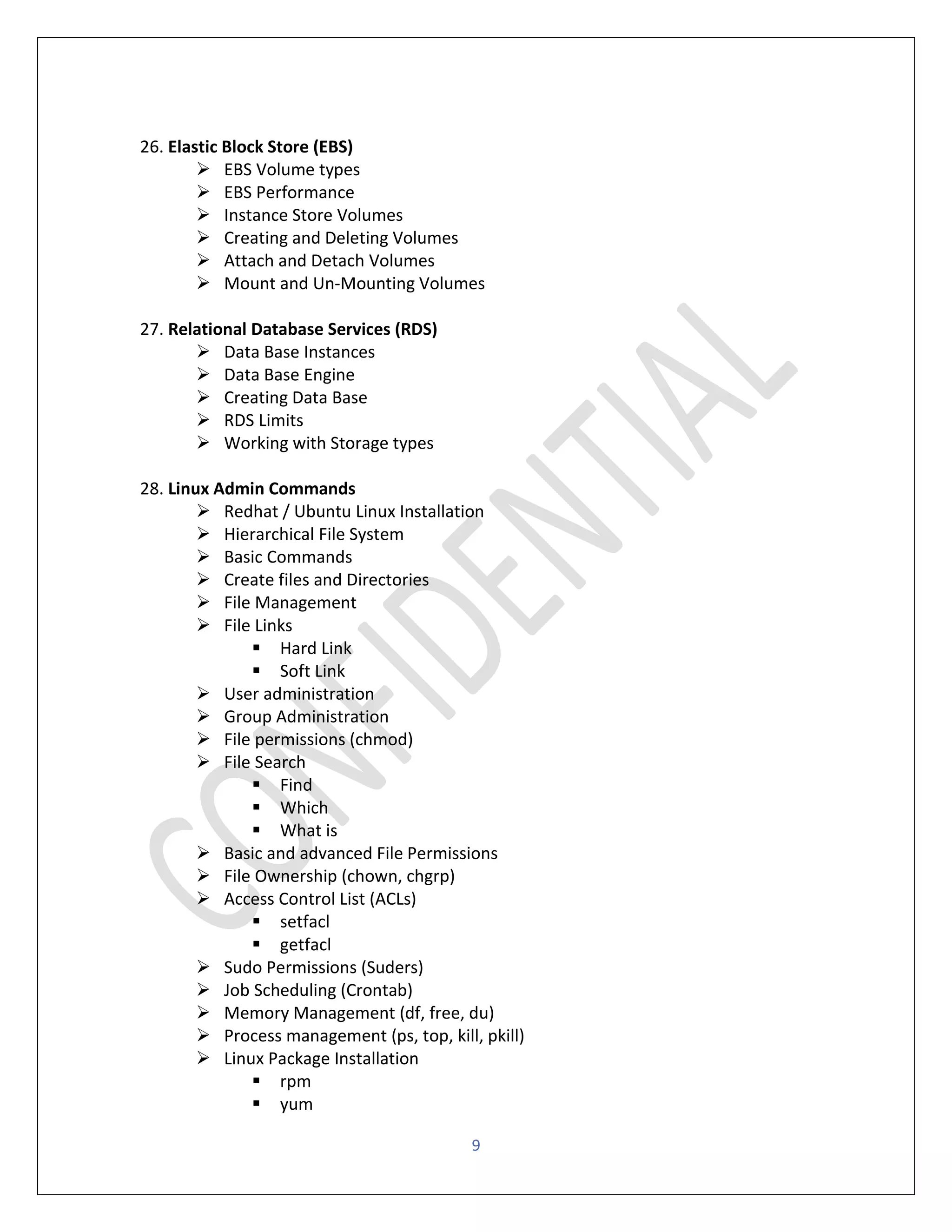 9
26. Elastic Block Store (EBS)
➢ EBS Volume types
➢ EBS Performance
➢ Instance Store Volumes
➢ Creating and Deleting Volumes
➢ Attach and Detach Volumes
➢ Mount and Un-Mounting Volumes
27. Relational Database Services (RDS)
➢ Data Base Instances
➢ Data Base Engine
➢ Creating Data Base
➢ RDS Limits
➢ Working with Storage types
28. Linux Admin Commands
➢ Redhat / Ubuntu Linux Installation
➢ Hierarchical File System
➢ Basic Commands
➢ Create files and Directories
➢ File Management
➢ File Links
▪ Hard Link
▪ Soft Link
➢ User administration
➢ Group Administration
➢ File permissions (chmod)
➢ File Search
▪ Find
▪ Which
▪ What is
➢ Basic and advanced File Permissions
➢ File Ownership (chown, chgrp)
➢ Access Control List (ACLs)
▪ setfacl
▪ getfacl
➢ Sudo Permissions (Suders)
➢ Job Scheduling (Crontab)
➢ Memory Management (df, free, du)
➢ Process management (ps, top, kill, pkill)
➢ Linux Package Installation
▪ rpm
▪ yum
 
