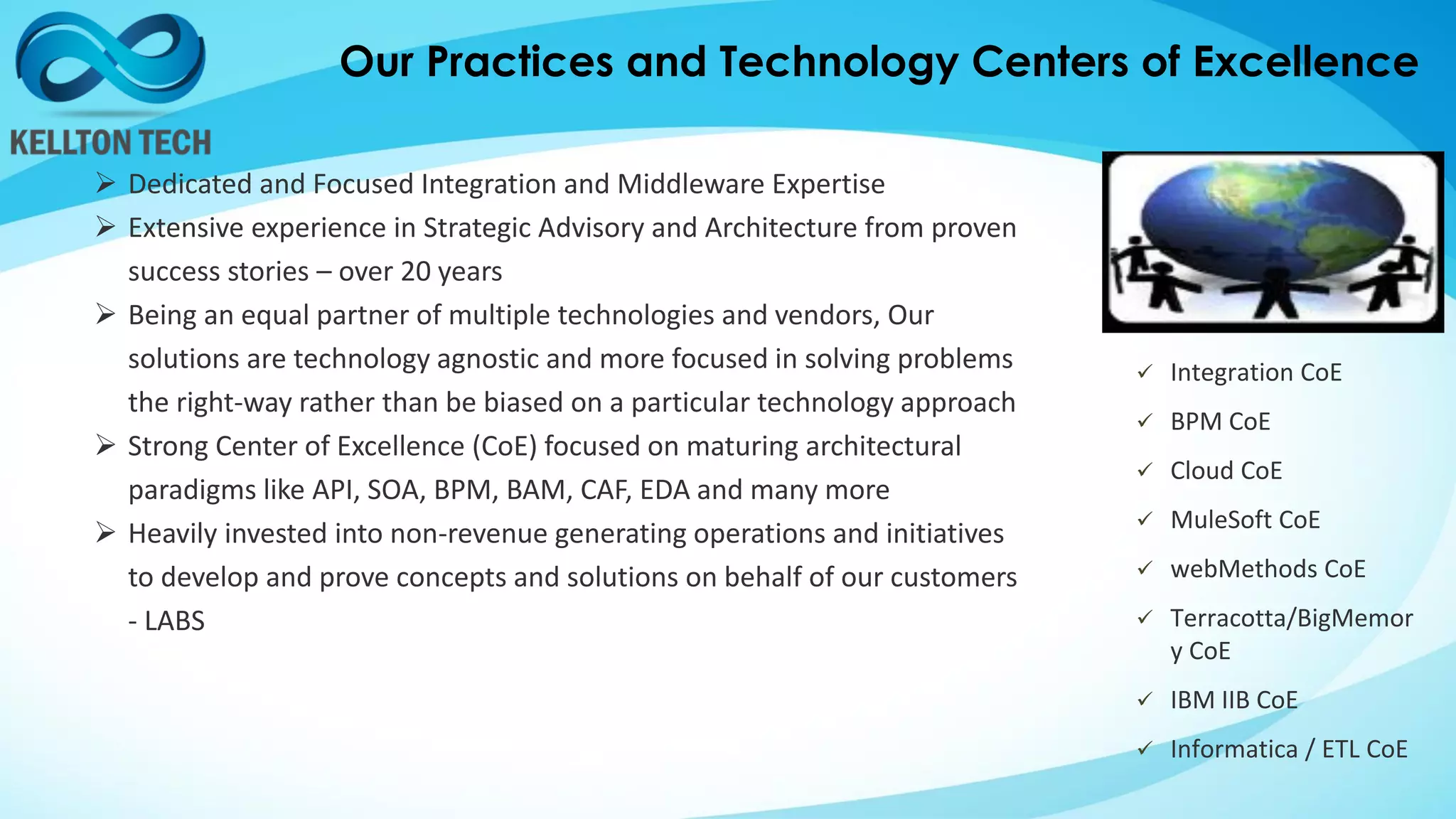 Our Practices and Technology Centers of Excellence
 Dedicated and Focused Integration and Middleware Expertise
 Extensive experience in Strategic Advisory and Architecture from proven
success stories – over 20 years
 Being an equal partner of multiple technologies and vendors, Our
solutions are technology agnostic and more focused in solving problems
the right-way rather than be biased on a particular technology approach
 Strong Center of Excellence (CoE) focused on maturing architectural
paradigms like API, SOA, BPM, BAM, CAF, EDA and many more
 Heavily invested into non-revenue generating operations and initiatives
to develop and prove concepts and solutions on behalf of our customers
- LABS
 Integration CoE
 BPM CoE
 Cloud CoE
 MuleSoft CoE
 webMethods CoE
 Terracotta/BigMemor
y CoE
 IBM IIB CoE
 Informatica / ETL CoE
 