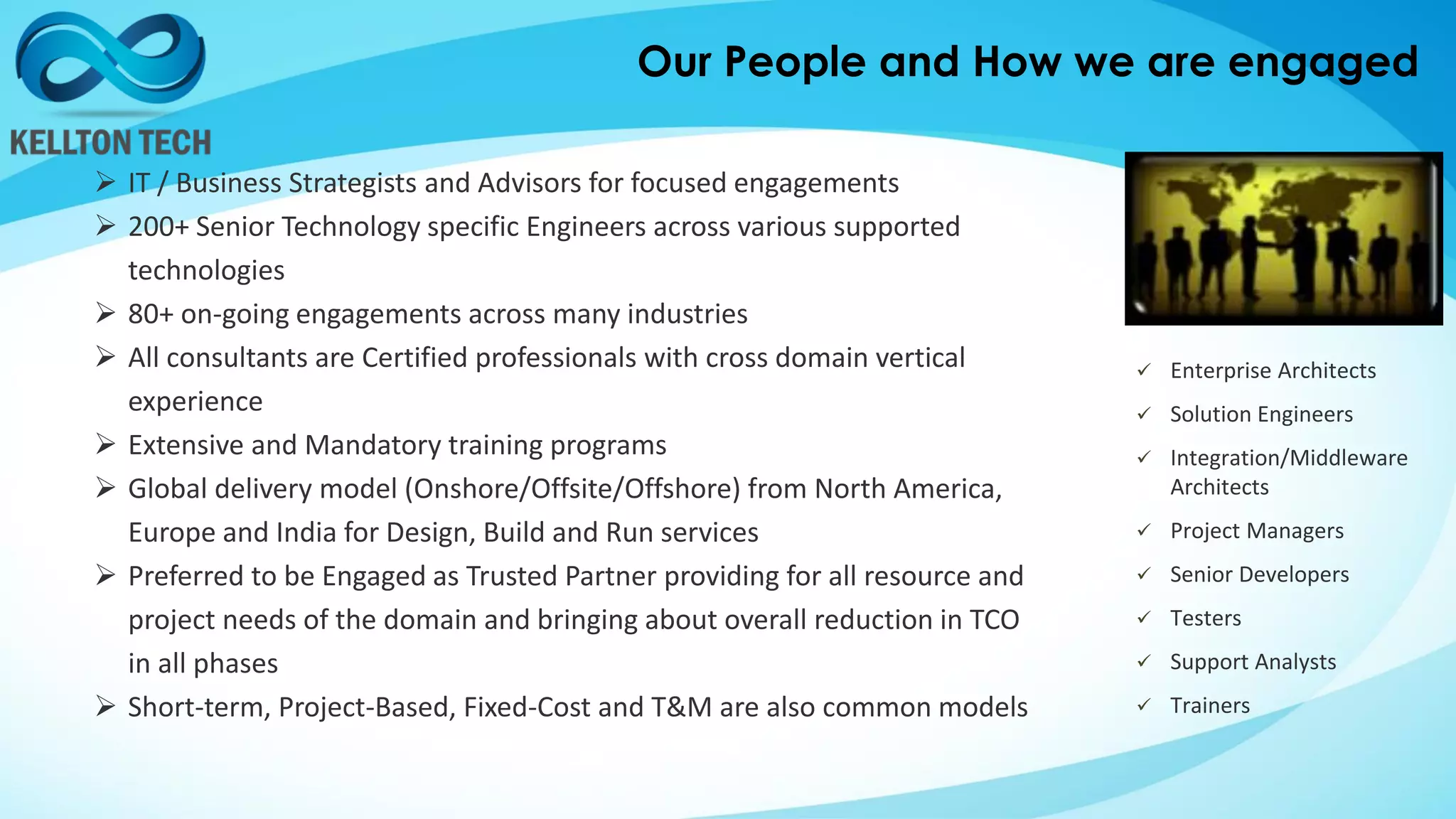 Our People and How we are engaged
 IT / Business Strategists and Advisors for focused engagements
 200+ Senior Technology specific Engineers across various supported
technologies
 80+ on-going engagements across many industries
 All consultants are Certified professionals with cross domain vertical
experience
 Extensive and Mandatory training programs
 Global delivery model (Onshore/Offsite/Offshore) from North America,
Europe and India for Design, Build and Run services
 Preferred to be Engaged as Trusted Partner providing for all resource and
project needs of the domain and bringing about overall reduction in TCO
in all phases
 Short-term, Project-Based, Fixed-Cost and T&M are also common models
 Enterprise Architects
 Solution Engineers
 Integration/Middleware
Architects
 Project Managers
 Senior Developers
 Testers
 Support Analysts
 Trainers
 