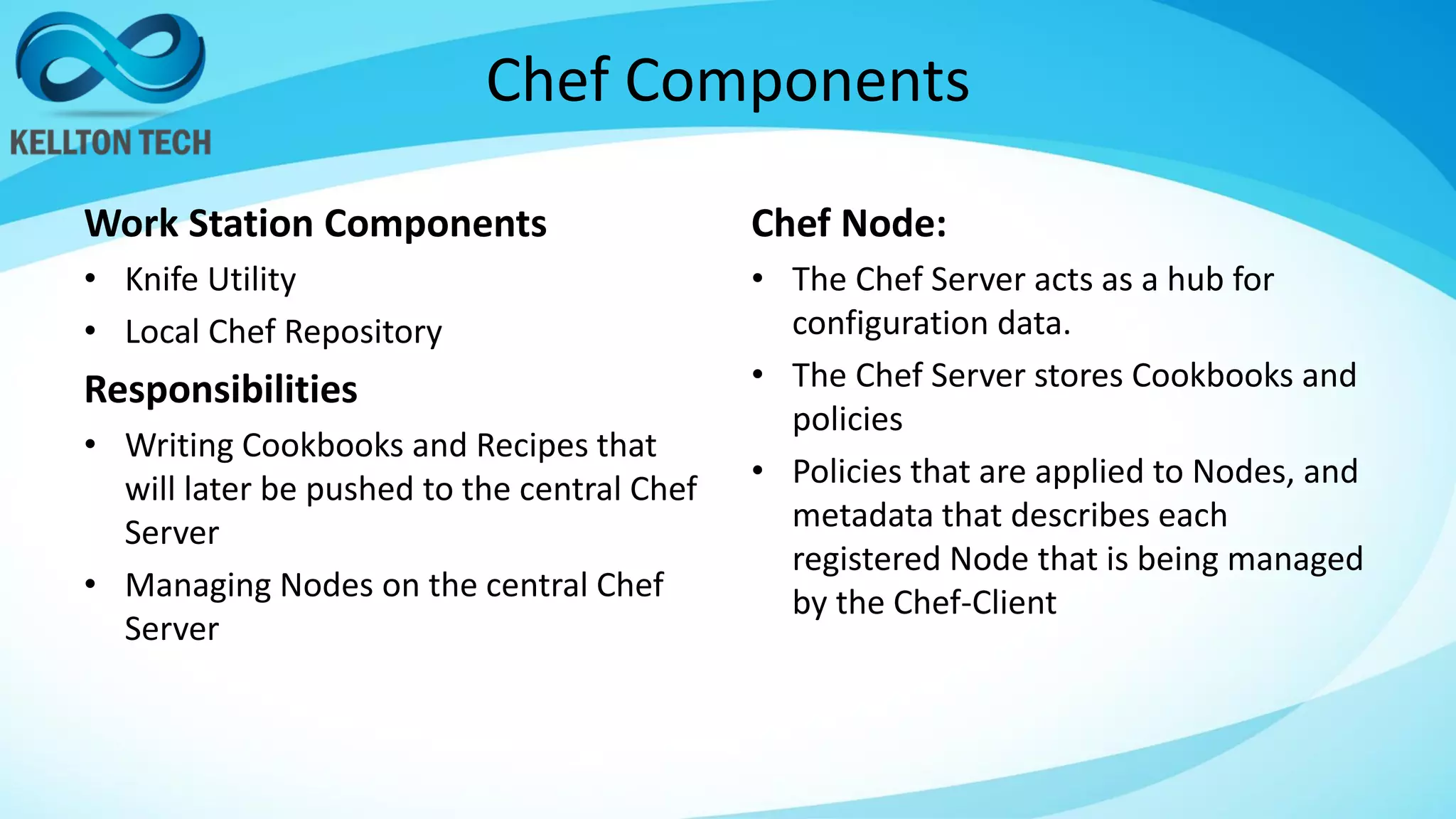 Chef Components
Work Station Components
• Knife Utility
• Local Chef Repository
Responsibilities
• Writing Cookbooks and Recipes that
will later be pushed to the central Chef
Server
• Managing Nodes on the central Chef
Server
Chef Node:
• The Chef Server acts as a hub for
configuration data.
• The Chef Server stores Cookbooks and
policies
• Policies that are applied to Nodes, and
metadata that describes each
registered Node that is being managed
by the Chef-Client
 