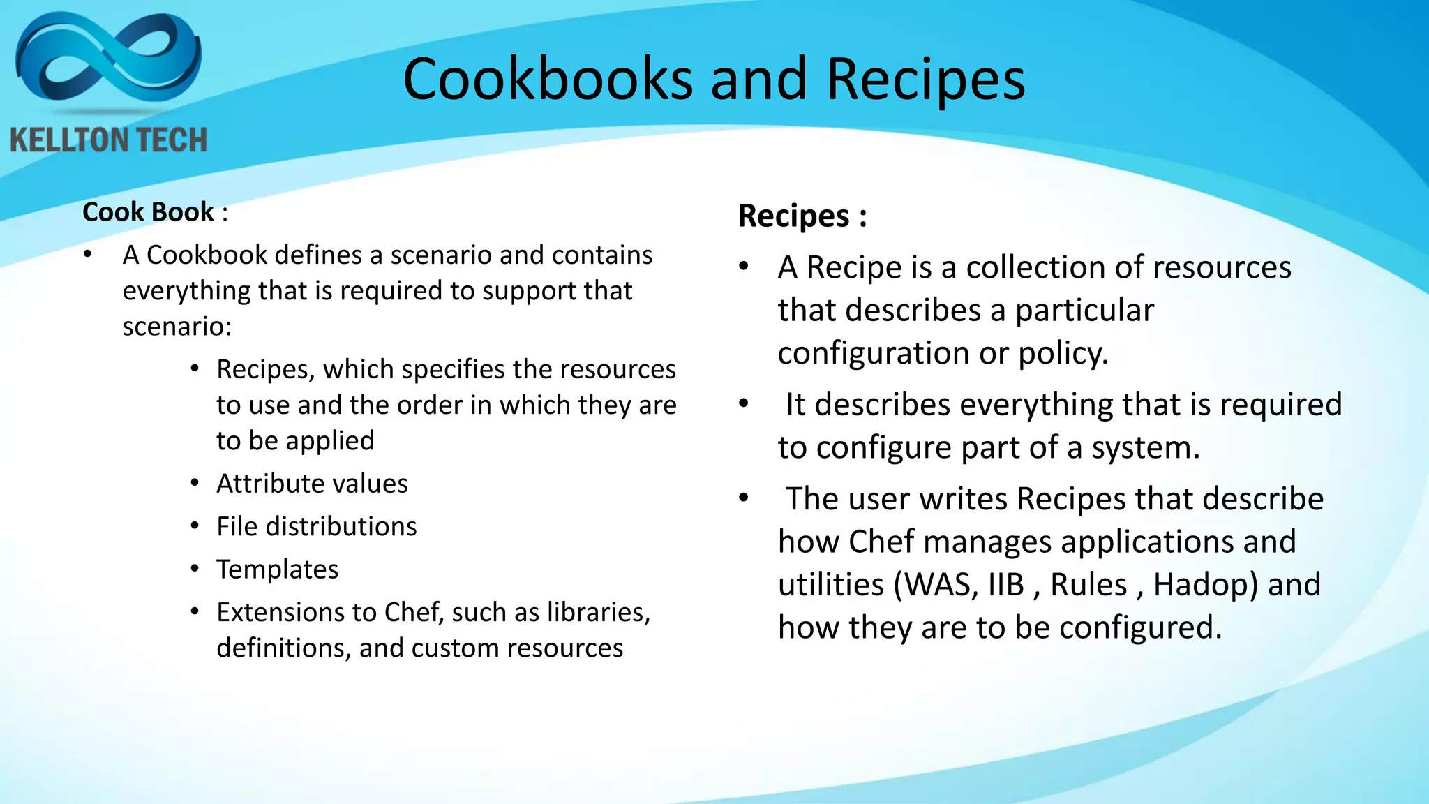 Cookbooks and Recipes
Cook Book :
• A Cookbook defines a scenario and contains
everything that is required to support that
scenario:
• Recipes, which specifies the resources
to use and the order in which they are
to be applied
• Attribute values
• File distributions
• Templates
• Extensions to Chef, such as libraries,
definitions, and custom resources
Recipes :
• A Recipe is a collection of resources
that describes a particular
configuration or policy.
• It describes everything that is required
to configure part of a system.
• The user writes Recipes that describe
how Chef manages applications and
utilities (WAS, IIB , Rules , Hadop) and
how they are to be configured.
 