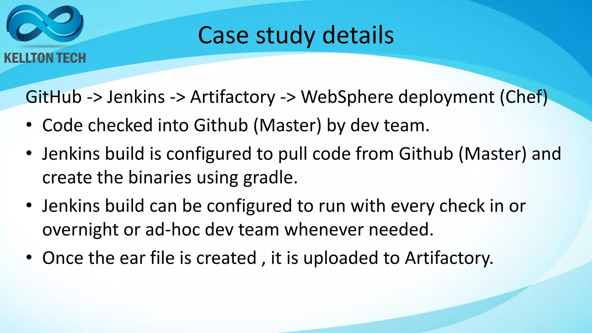 Case study details
GitHub -> Jenkins -> Artifactory -> WebSphere deployment (Chef)
• Code checked into Github (Master) by dev team.
• Jenkins build is configured to pull code from Github (Master) and
create the binaries using gradle.
• Jenkins build can be configured to run with every check in or
overnight or ad-hoc dev team whenever needed.
• Once the ear file is created , it is uploaded to Artifactory.
 