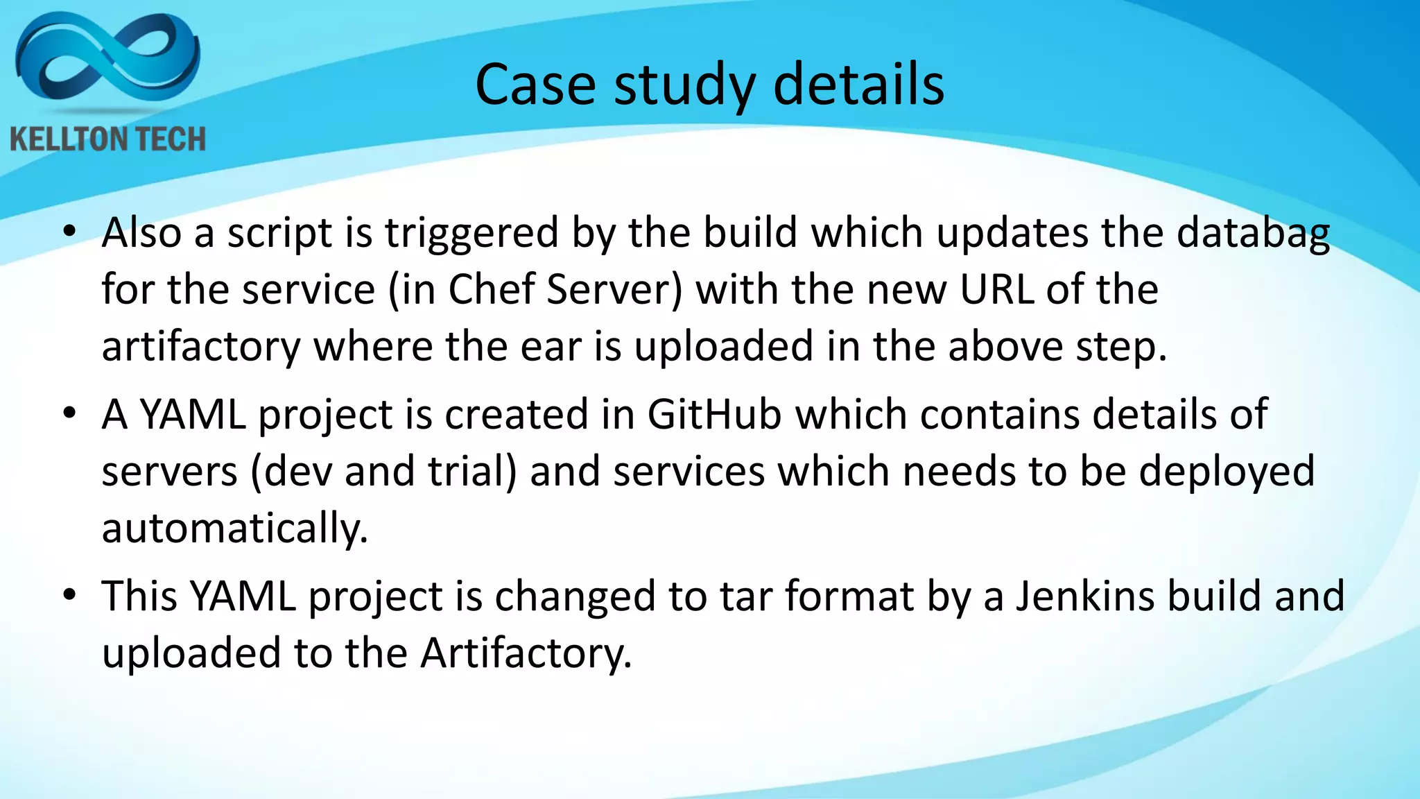 Case study details
• Also a script is triggered by the build which updates the databag
for the service (in Chef Server) with the new URL of the
artifactory where the ear is uploaded in the above step.
• A YAML project is created in GitHub which contains details of
servers (dev and trial) and services which needs to be deployed
automatically.
• This YAML project is changed to tar format by a Jenkins build and
uploaded to the Artifactory.
 