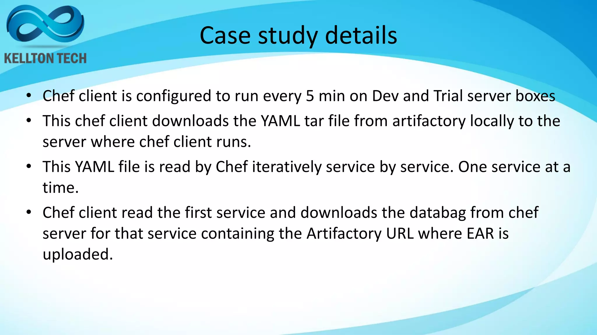 Case study details
• Chef client is configured to run every 5 min on Dev and Trial server boxes
• This chef client downloads the YAML tar file from artifactory locally to the
server where chef client runs.
• This YAML file is read by Chef iteratively service by service. One service at a
time.
• Chef client read the first service and downloads the databag from chef
server for that service containing the Artifactory URL where EAR is
uploaded.
 