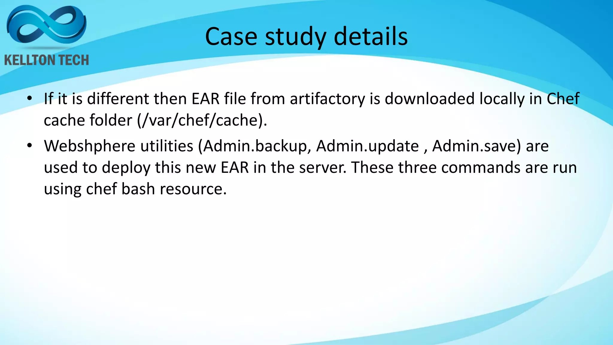 Case study details
• If it is different then EAR file from artifactory is downloaded locally in Chef
cache folder (/var/chef/cache).
• Webshphere utilities (Admin.backup, Admin.update , Admin.save) are
used to deploy this new EAR in the server. These three commands are run
using chef bash resource.
 