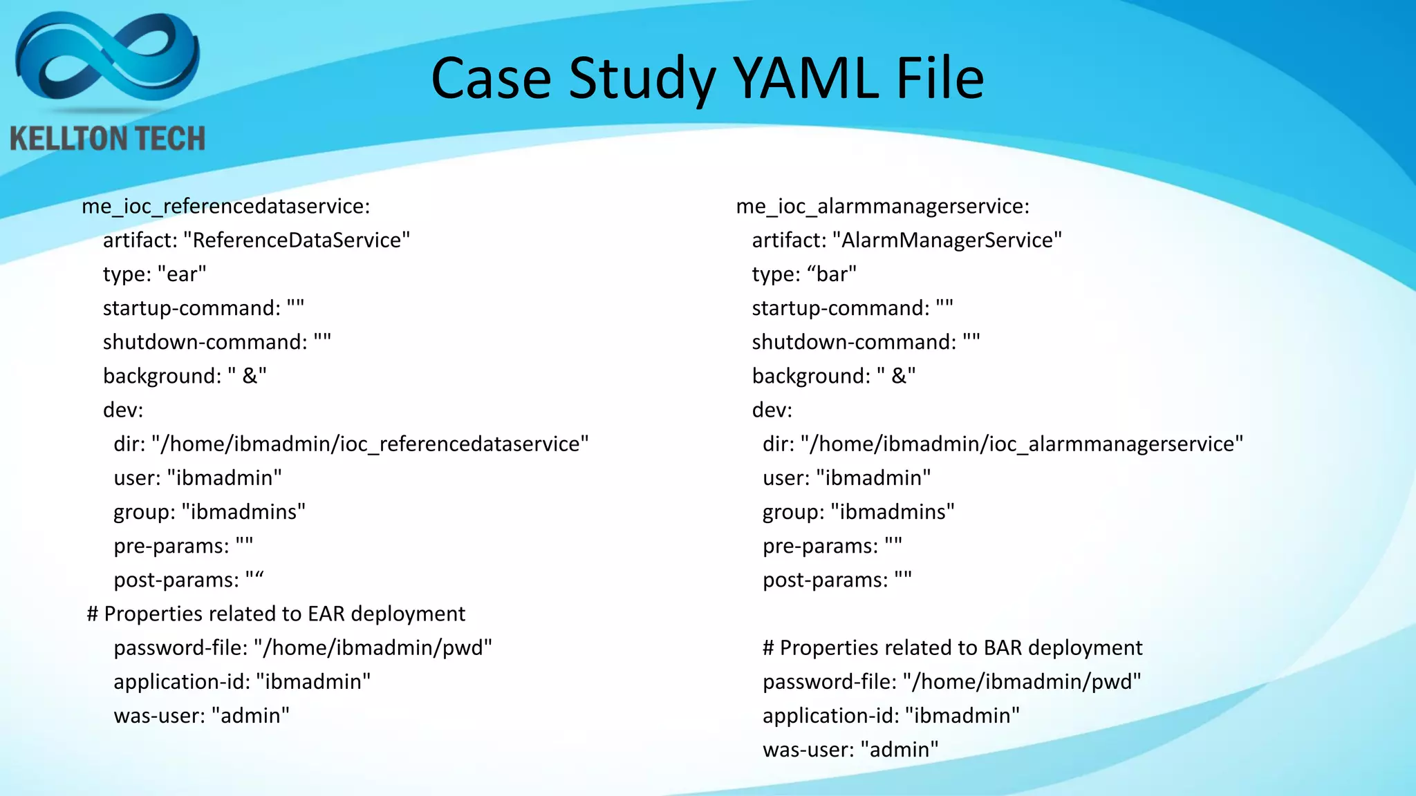 Case Study YAML File
me_ioc_referencedataservice:
artifact: "ReferenceDataService"
type: "ear"
startup-command: ""
shutdown-command: ""
background: " &"
dev:
dir: "/home/ibmadmin/ioc_referencedataservice"
user: "ibmadmin"
group: "ibmadmins"
pre-params: ""
post-params: "“
# Properties related to EAR deployment
password-file: "/home/ibmadmin/pwd"
application-id: "ibmadmin"
was-user: "admin"
me_ioc_alarmmanagerservice:
artifact: "AlarmManagerService"
type: “bar"
startup-command: ""
shutdown-command: ""
background: " &"
dev:
dir: "/home/ibmadmin/ioc_alarmmanagerservice"
user: "ibmadmin"
group: "ibmadmins"
pre-params: ""
post-params: ""
# Properties related to BAR deployment
password-file: "/home/ibmadmin/pwd"
application-id: "ibmadmin"
was-user: "admin"
 