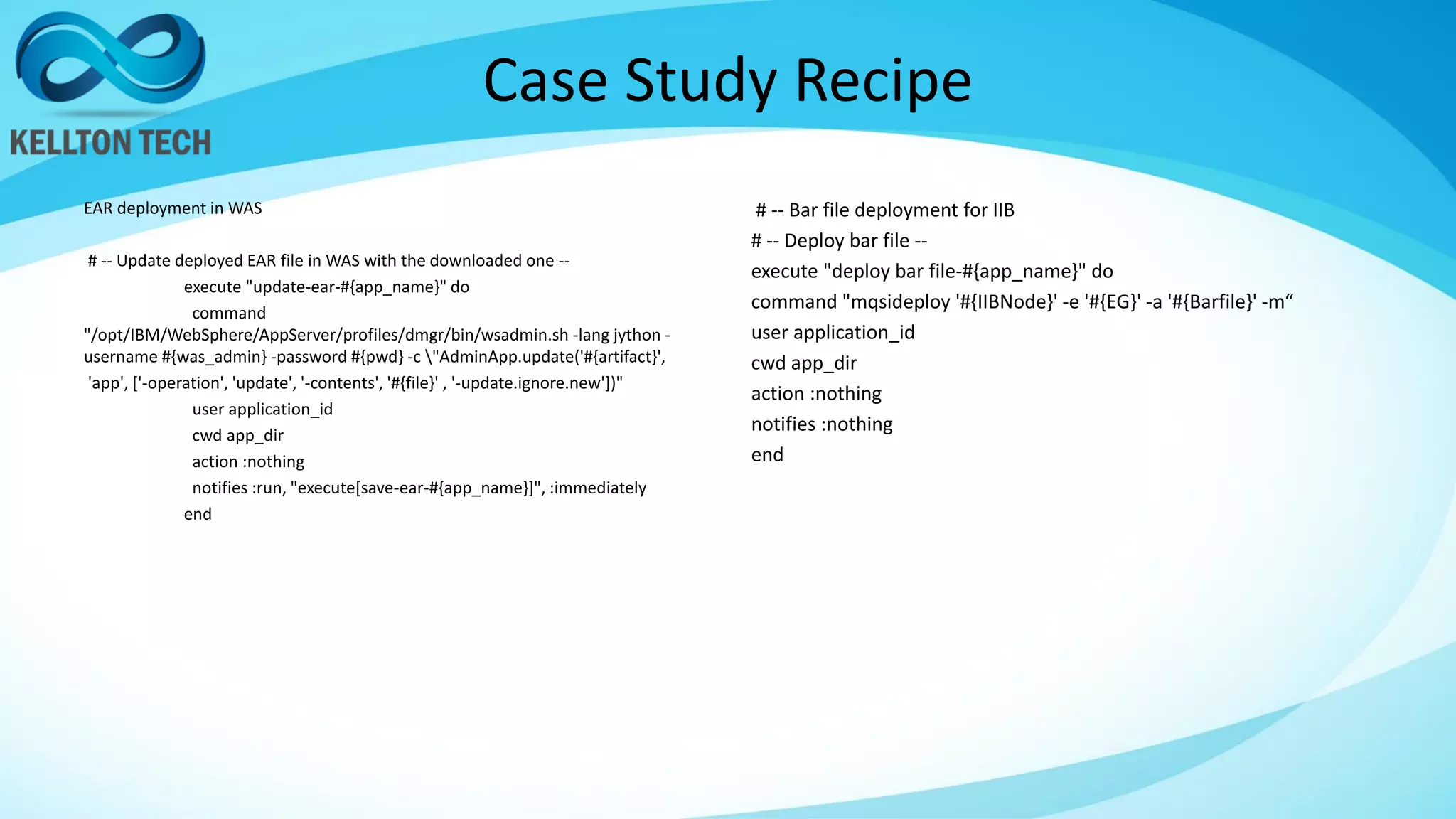Case Study Recipe
EAR deployment in WAS
# -- Update deployed EAR file in WAS with the downloaded one --
execute "update-ear-#{app_name}" do
command
"/opt/IBM/WebSphere/AppServer/profiles/dmgr/bin/wsadmin.sh -lang jython -
username #{was_admin} -password #{pwd} -c "AdminApp.update('#{artifact}',
'app', ['-operation', 'update', '-contents', '#{file}' , '-update.ignore.new'])"
user application_id
cwd app_dir
action :nothing
notifies :run, "execute[save-ear-#{app_name}]", :immediately
end
# -- Bar file deployment for IIB
# -- Deploy bar file --
execute "deploy bar file-#{app_name}" do
command "mqsideploy '#{IIBNode}' -e '#{EG}' -a '#{Barfile}' -m“
user application_id
cwd app_dir
action :nothing
notifies :nothing
end
 