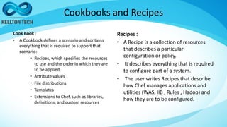 Cookbooks and Recipes
Cook Book :
• A Cookbook defines a scenario and contains
everything that is required to support that
scenario:
• Recipes, which specifies the resources
to use and the order in which they are
to be applied
• Attribute values
• File distributions
• Templates
• Extensions to Chef, such as libraries,
definitions, and custom resources
Recipes :
• A Recipe is a collection of resources
that describes a particular
configuration or policy.
• It describes everything that is required
to configure part of a system.
• The user writes Recipes that describe
how Chef manages applications and
utilities (WAS, IIB , Rules , Hadop) and
how they are to be configured.
 
