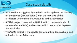 Case study details
• Also a script is triggered by the build which updates the databag
for the service (in Chef Server) with the new URL of the
artifactory where the ear is uploaded in the above step.
• A YAML project is created in GitHub which contains details of
servers (dev and trial) and services which needs to be deployed
automatically.
• This YAML project is changed to tar format by a Jenkins build and
uploaded to the Artifactory.
 