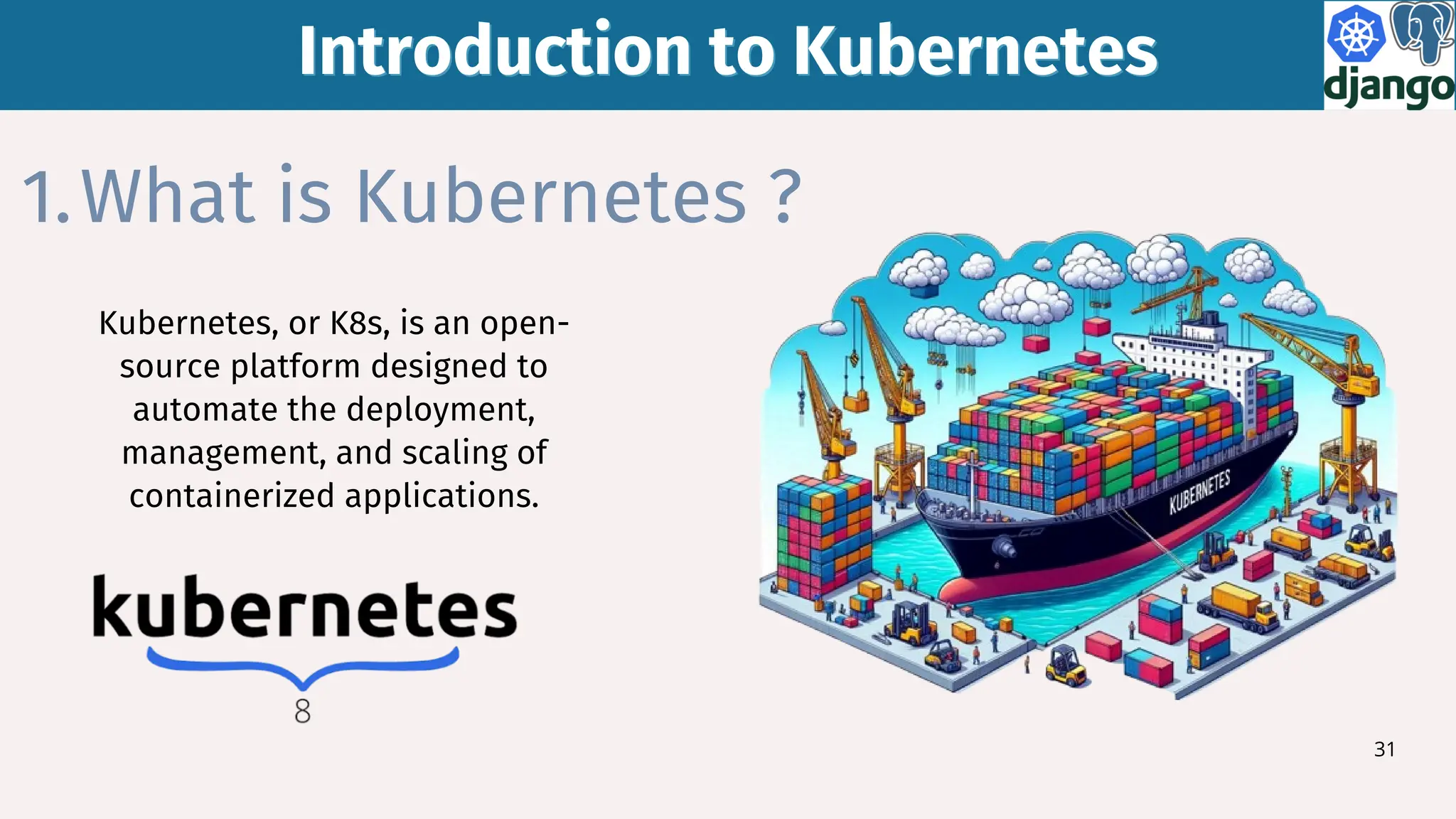 Introduction to Kubernetes
Introduction to Kubernetes
31
What is Kubernetes ?
1.
Kubernetes, or K8s, is an open-
source platform designed to
automate the deployment,
management, and scaling of
containerized applications.
 