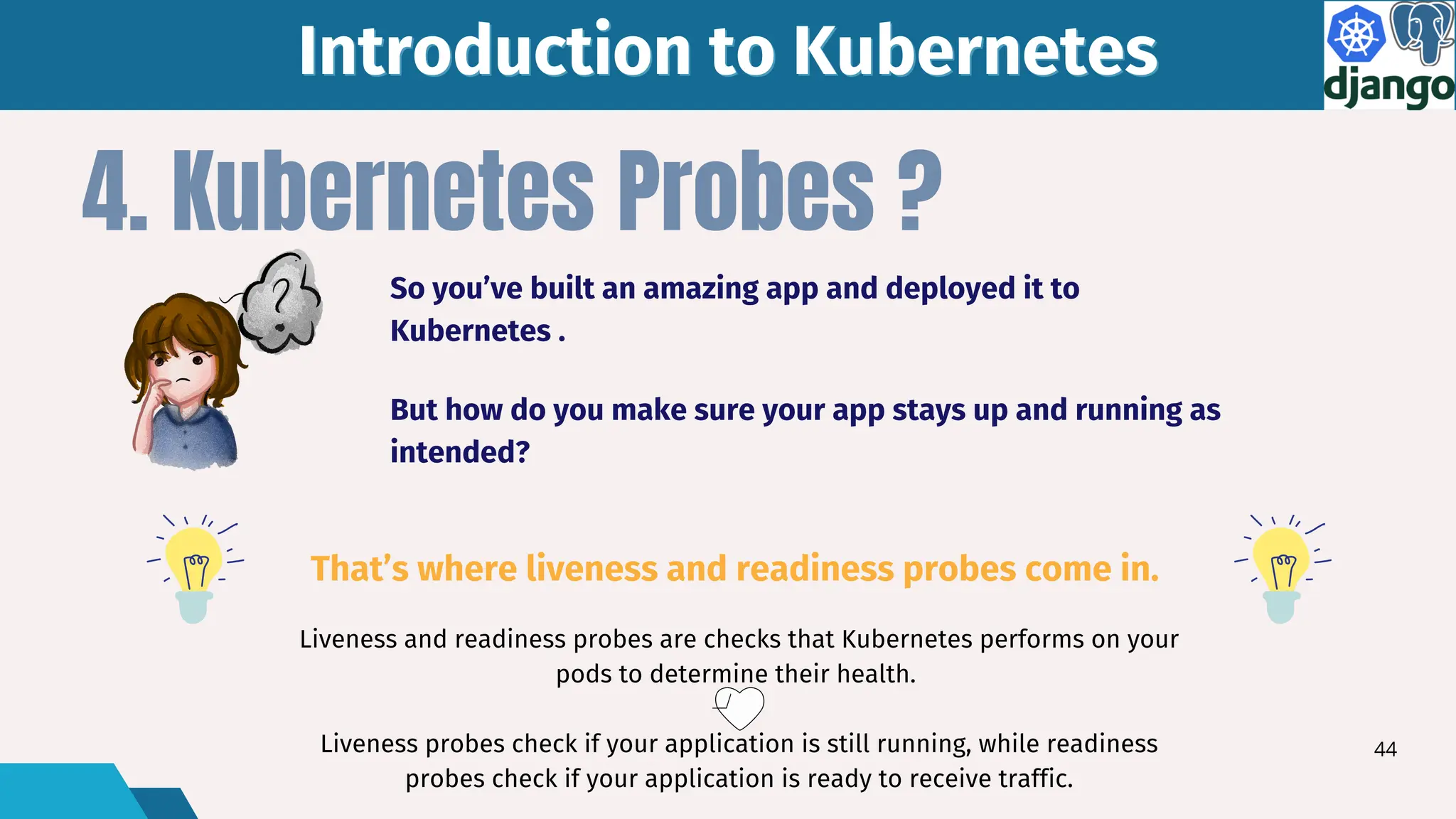 Liveness and readiness probes are checks that Kubernetes performs on your
pods to determine their health.
Liveness probes check if your application is still running, while readiness
probes check if your application is ready to receive traffic.
4. Kubernetes Probes ?
Introduction to Kubernetes
Introduction to Kubernetes
So you’ve built an amazing app and deployed it to
Kubernetes .
That’s where liveness and readiness probes come in.
But how do you make sure your app stays up and running as
intended?
44
 