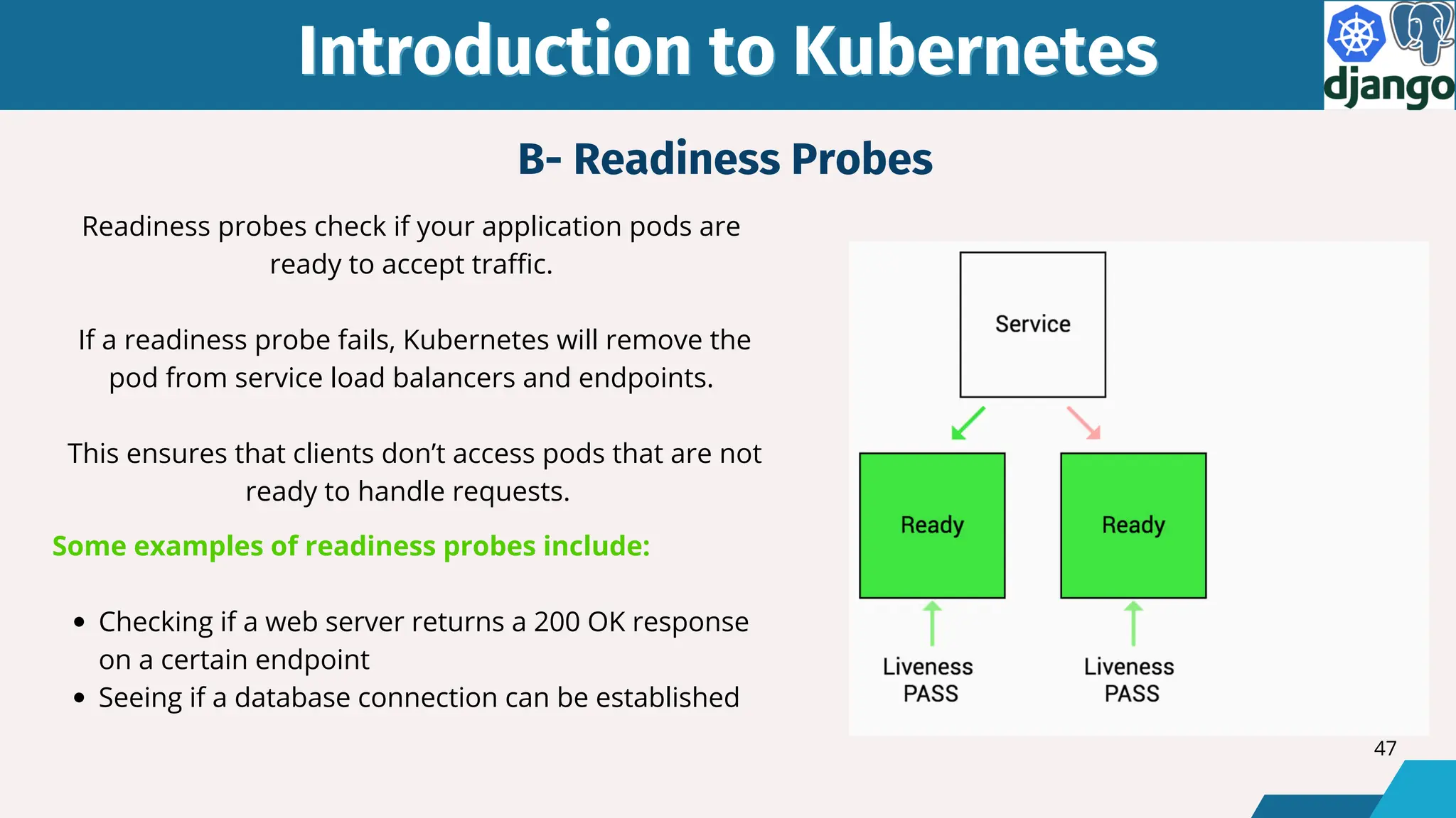 Introduction to Kubernetes
Introduction to Kubernetes
Readiness probes check if your application pods are
ready to accept traffic.
If a readiness probe fails, Kubernetes will remove the
pod from service load balancers and endpoints.
This ensures that clients don’t access pods that are not
ready to handle requests.
Some examples of readiness probes include:
Checking if a web server returns a 200 OK response
on a certain endpoint
Seeing if a database connection can be established
B- Readiness Probes
47
 