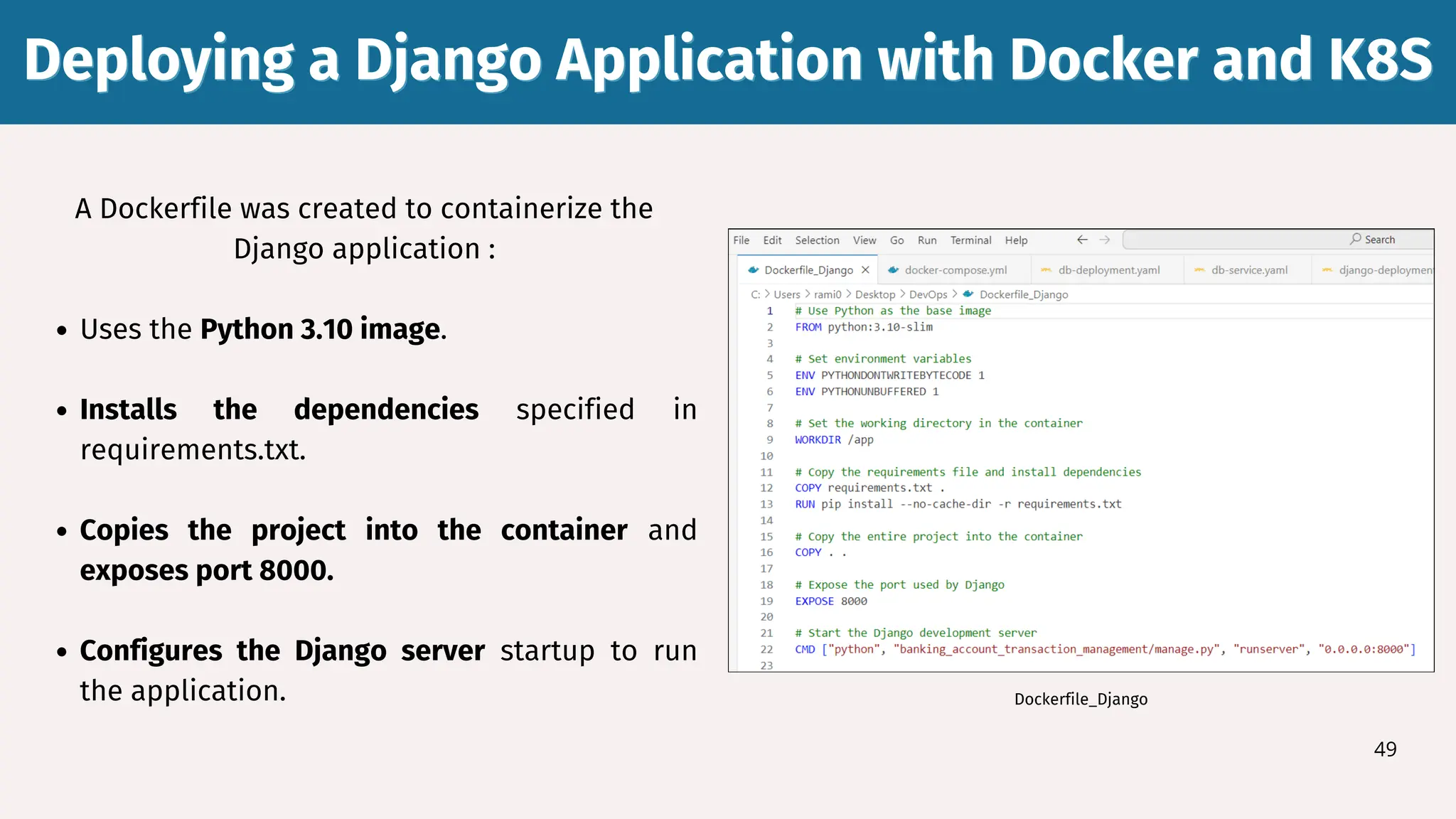 A Dockerfile was created to containerize the
Django application :
Uses the Python 3.10 image.
Installs the dependencies specified in
requirements.txt.
Copies the project into the container and
exposes port 8000.
Configures the Django server startup to run
the application.
Deploying a Django Application with Docker and K8S
Deploying a Django Application with Docker and K8S
49
Dockerfile_Django
 