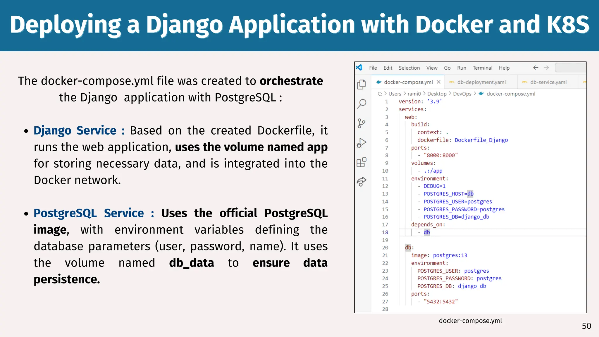 Deploying a Django Application with Docker and K8S
Deploying a Django Application with Docker and K8S
50
The docker-compose.yml file was created to orchestrate
the Django application with PostgreSQL :
Django Service : Based on the created Dockerfile, it
runs the web application, uses the volume named app
for storing necessary data, and is integrated into the
Docker network.
PostgreSQL Service : Uses the official PostgreSQL
image, with environment variables defining the
database parameters (user, password, name). It uses
the volume named db_data to ensure data
persistence.
docker-compose.yml
 