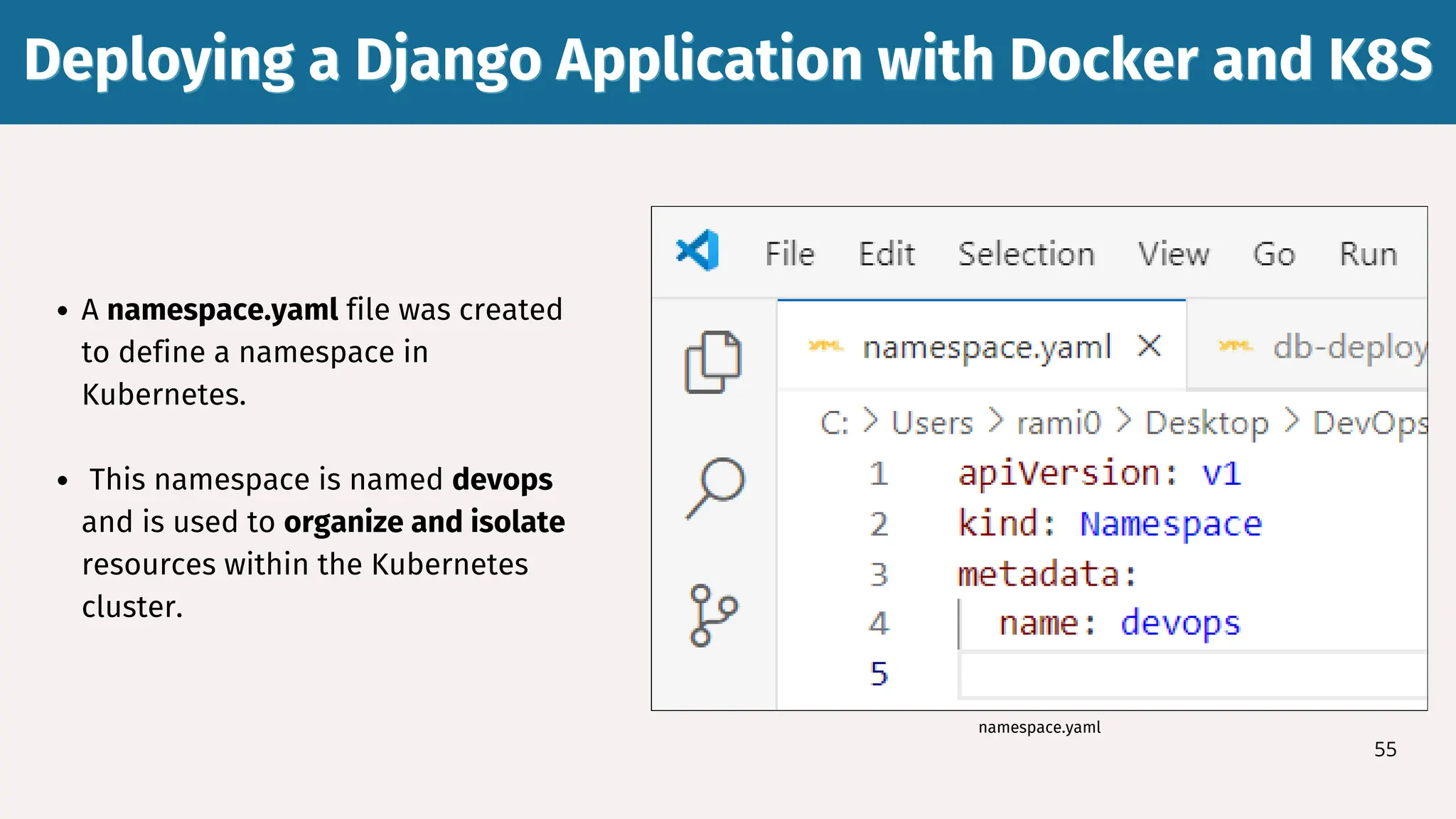Deploying a Django Application with Docker and K8S
Deploying a Django Application with Docker and K8S
55
A namespace.yaml file was created
to define a namespace in
Kubernetes.
This namespace is named devops
and is used to organize and isolate
resources within the Kubernetes
cluster.
namespace.yaml
 