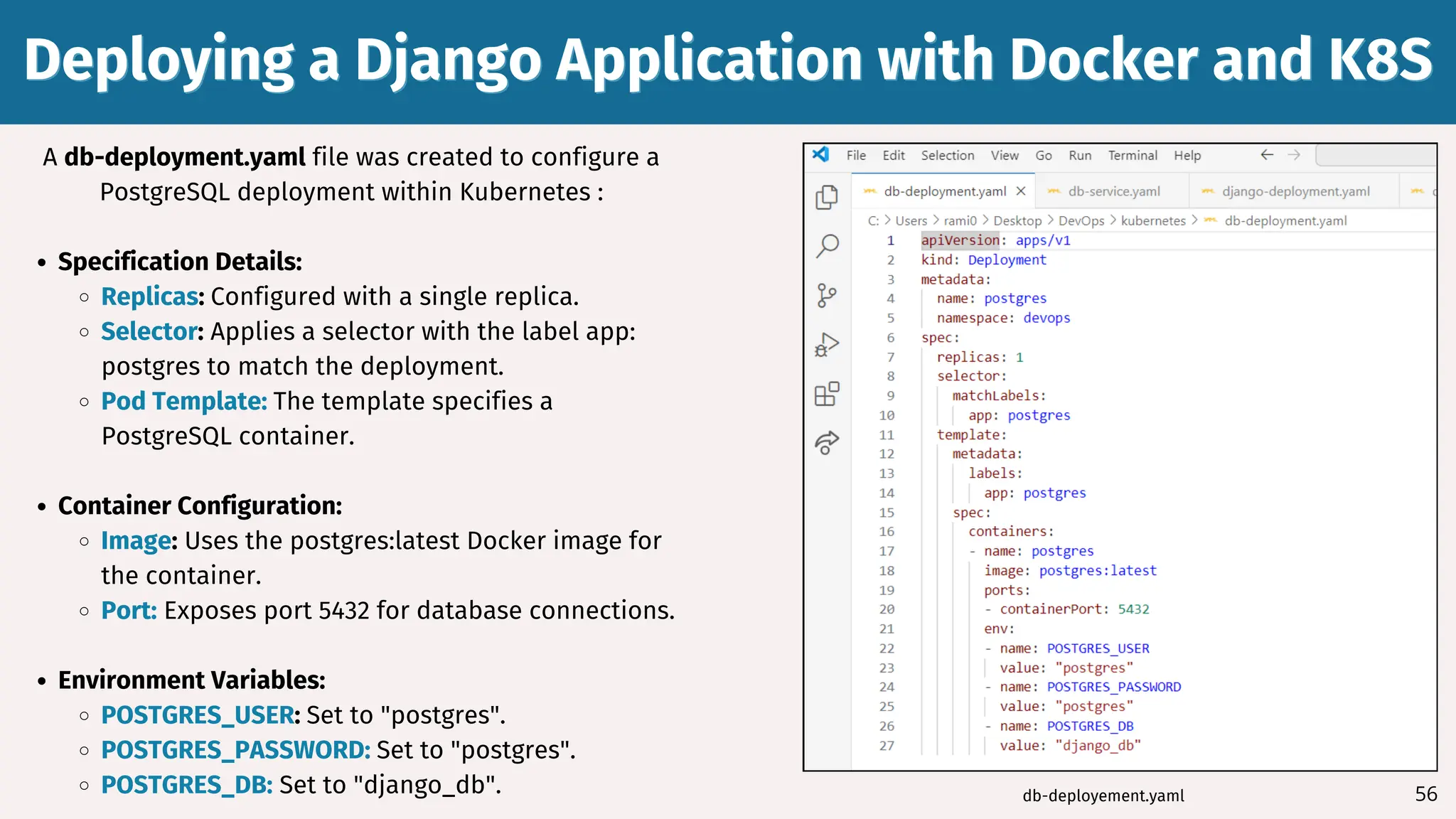 56
A db-deployment.yaml file was created to configure a
PostgreSQL deployment within Kubernetes :
Specification Details:
Replicas: Configured with a single replica.
Selector: Applies a selector with the label app:
postgres to match the deployment.
Pod Template: The template specifies a
PostgreSQL container.
Container Configuration:
Image: Uses the postgres:latest Docker image for
the container.
Port: Exposes port 5432 for database connections.
Environment Variables:
POSTGRES_USER: Set to "postgres".
POSTGRES_PASSWORD: Set to "postgres".
POSTGRES_DB: Set to "django_db".
Deploying a Django Application with Docker and K8S
Deploying a Django Application with Docker and K8S
db-deployement.yaml
 