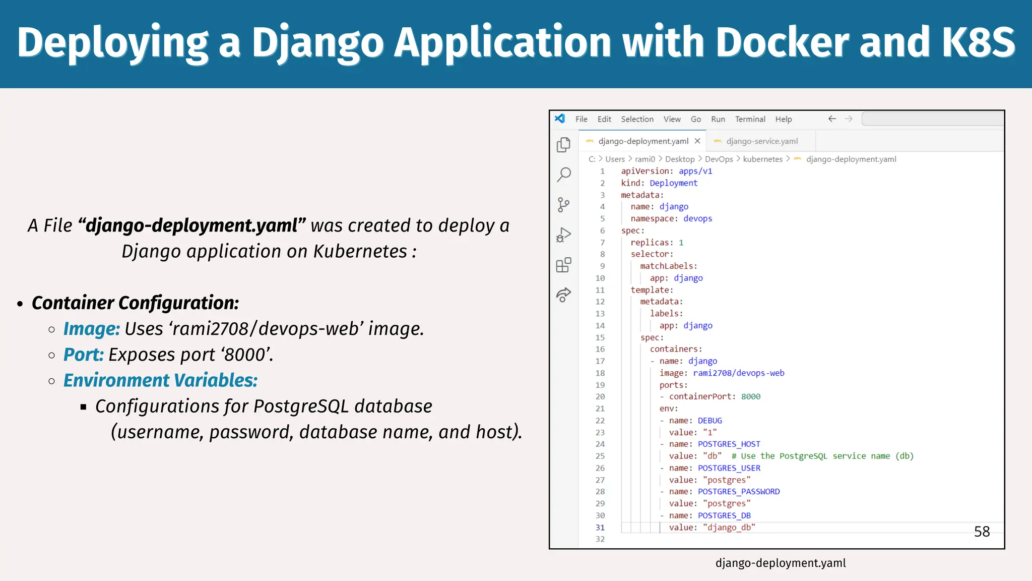 A File “django-deployment.yaml” was created to deploy a
Django application on Kubernetes :
Container Configuration:
Image: Uses ‘rami2708/devops-web’ image.
Port: Exposes port ‘8000’.
Environment Variables:
Configurations for PostgreSQL database
(username, password, database name, and host).
Deploying a Django Application with Docker and K8S
Deploying a Django Application with Docker and K8S
django-deployment.yaml
58
 