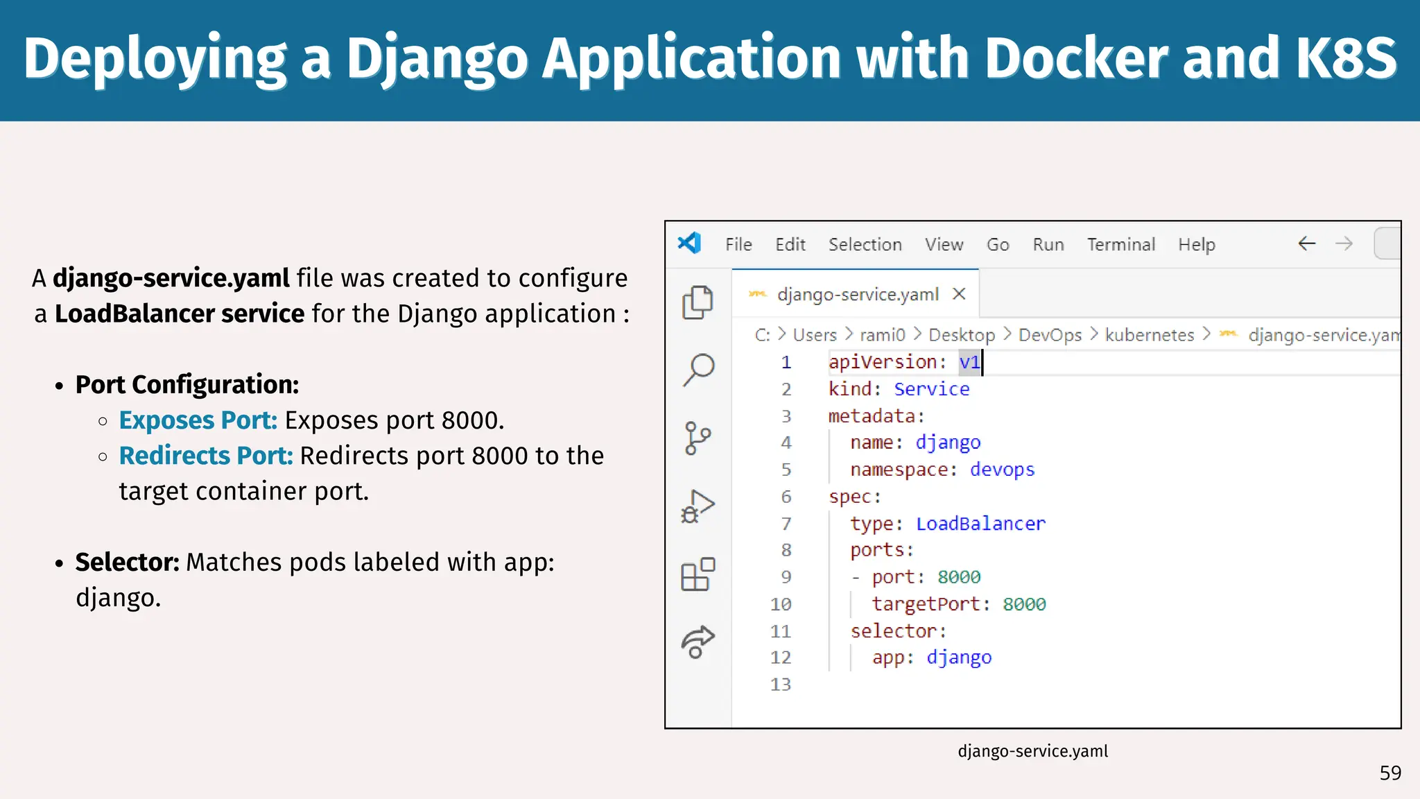 59
A django-service.yaml file was created to configure
a LoadBalancer service for the Django application :
Port Configuration:
Exposes Port: Exposes port 8000.
Redirects Port: Redirects port 8000 to the
target container port.
Selector: Matches pods labeled with app:
django.
Deploying a Django Application with Docker and K8S
Deploying a Django Application with Docker and K8S
django-service.yaml
 