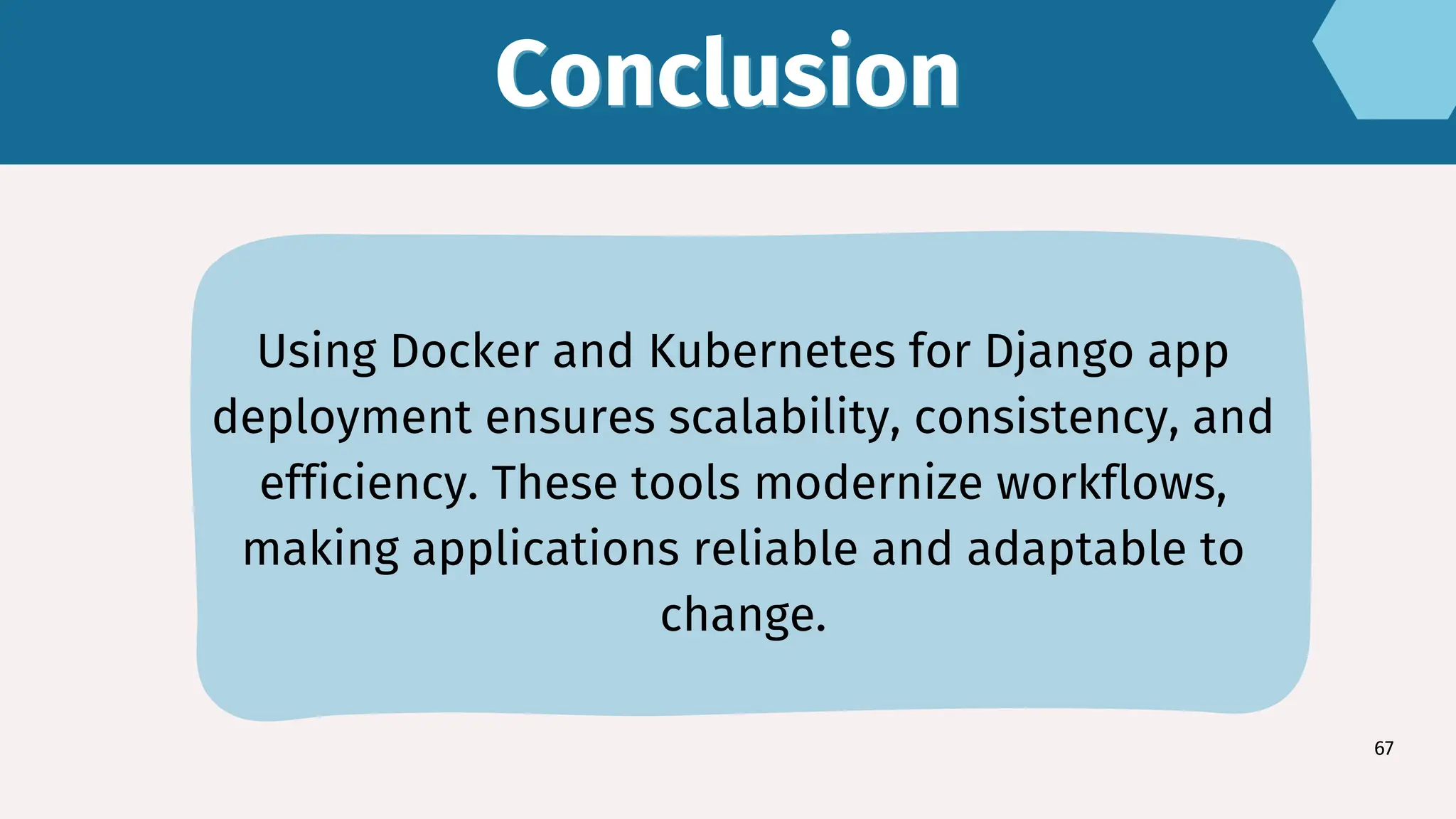 Conclusion
Conclusion
67
Using Docker and Kubernetes for Django app
deployment ensures scalability, consistency, and
efficiency. These tools modernize workflows,
making applications reliable and adaptable to
change.
 