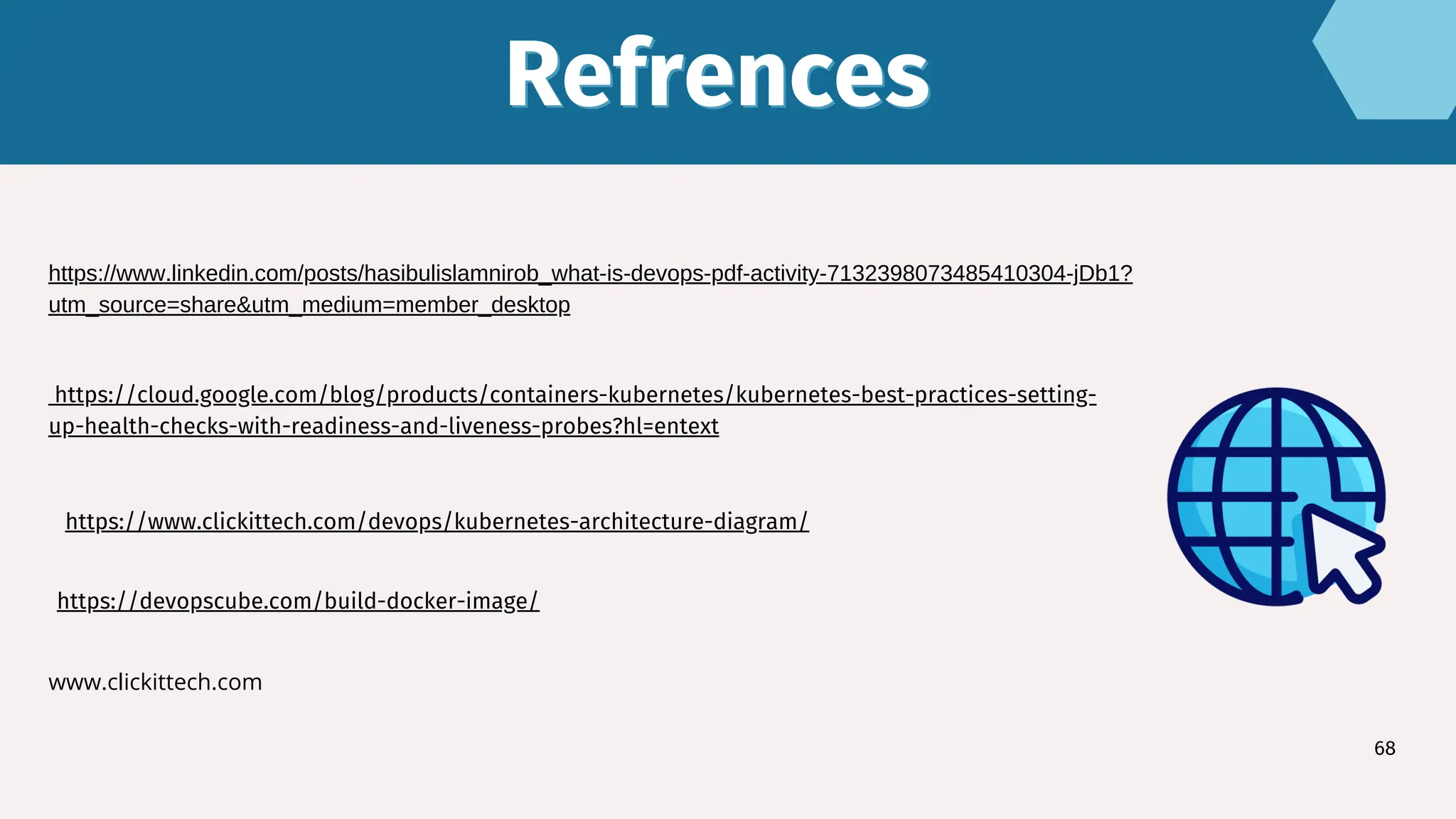 Refrences
Refrences
68
https://devopscube.com/build-docker-image/
https://www.linkedin.com/posts/hasibulislamnirob_what-is-devops-pdf-activity-7132398073485410304-jDb1?
utm_source=share&utm_medium=member_desktop
https://cloud.google.com/blog/products/containers-kubernetes/kubernetes-best-practices-setting-
up-health-checks-with-readiness-and-liveness-probes?hl=entext
www.clickittech.com
https://www.clickittech.com/devops/kubernetes-architecture-diagram/
 