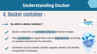 Docker containers are runnable instances of Docker images.
They encapsulate the application and its dependencies, providing
an isolated environment for execution.
Containers can be created, started, stopped, moved, and deleted
using Docker commands.
4. Docker container :
So, what’s a docker container ?
Understanding Docker
Understanding Docker
22
 
