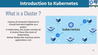 Introduction to Kubernetes
Introduction to Kubernetes
35
What is a Cluster ?
A group of computers (physical or
virtual) that work together as a
system.
In Kubernetes, the cluster consists of:
A Control Plane (the brain of
Kubernetes).
Worker Nodes (the machines where
applications run).
 