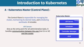 The Control Plane is responsible for managing the
cluster, maintaining its desired state, and scheduling
workloads. It includes:
API Server:
Acts as the entry point for all administrative tasks. It
handles communication between the user (via CLI or UI)
and the cluster.
A - Kubernetes Master (Control Plane) :
Introduction to Kubernetes
Introduction to Kubernetes
36
 