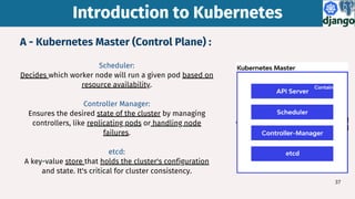 Introduction to Kubernetes
Introduction to Kubernetes
Scheduler:
Decides which worker node will run a given pod based on
resource availability.
Controller Manager:
Ensures the desired state of the cluster by managing
controllers, like replicating pods or handling node
failures.
etcd:
A key-value store that holds the cluster's configuration
and state. It's critical for cluster consistency.
37
A - Kubernetes Master (Control Plane) :
 