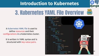 Introduction to Kubernetes
Introduction to Kubernetes
3. Kubernetes YAML File Overview
A Kubernetes YAML file is used to
define resources and their
configurations in a Kubernetes cluster.
It is written in YAML syntax and is
structured with key-value pairs.
40
 