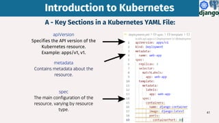 41
A - Key Sections in a Kubernetes YAML File:
apiVersion
Specifies the API version of the
Kubernetes resource.
Example: apps/v1, v1.
Introduction to Kubernetes
Introduction to Kubernetes
metadata
Contains metadata about the
resource.
spec
The main configuration of the
resource, varying by resource
type.
 